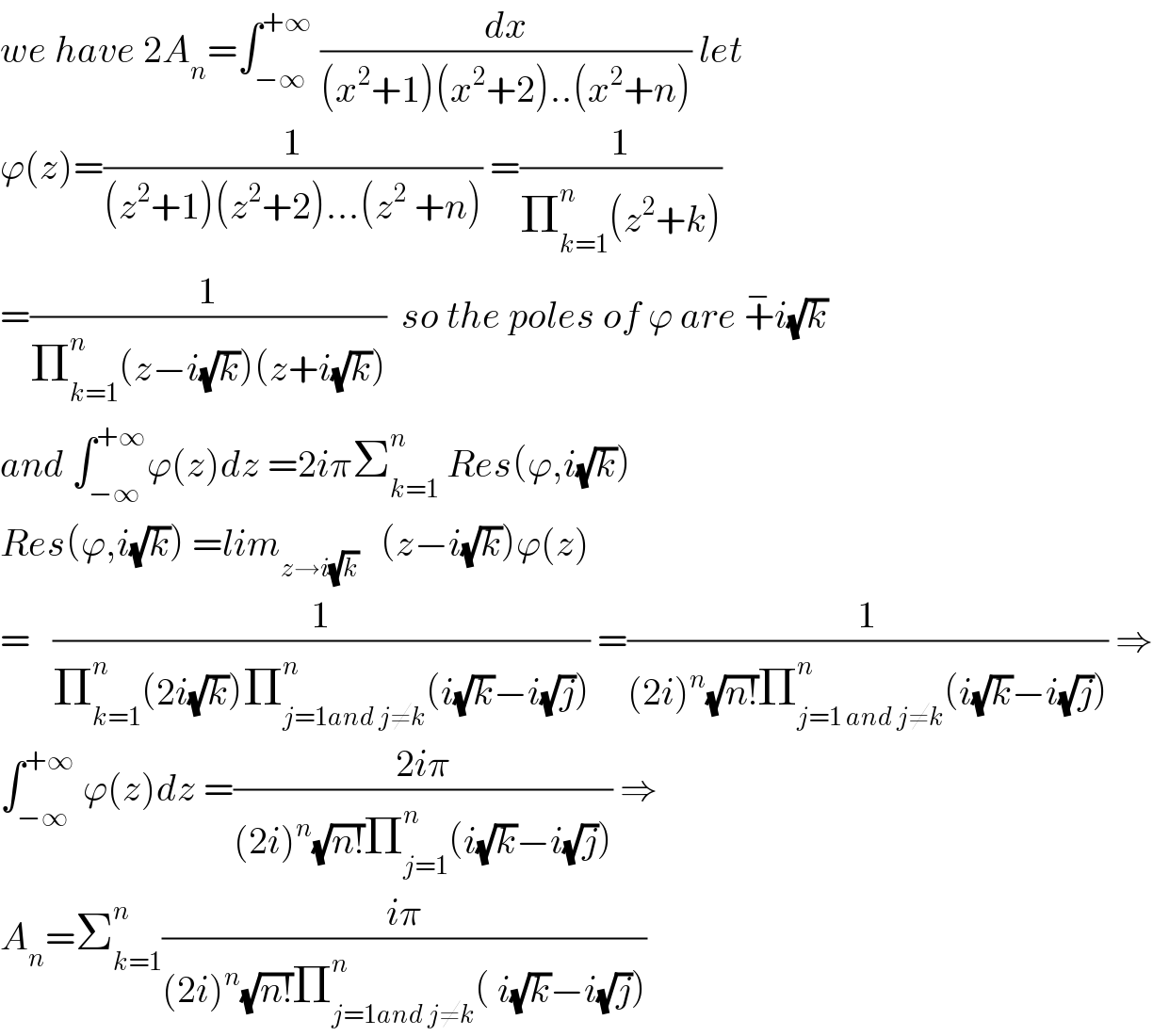 we have 2A_n =∫_(−∞) ^(+∞)  (dx/((x^2 +1)(x^2 +2)..(x^2 +n))) let   ϕ(z)=(1/((z^2 +1)(z^2 +2)...(z^2  +n))) =(1/(Π_(k=1) ^n (z^2 +k)))  =(1/(Π_(k=1) ^n (z−i(√k))(z+i(√k))))  so the poles of ϕ are +^− i(√k)  and ∫_(−∞) ^(+∞) ϕ(z)dz =2iπΣ_(k=1) ^n  Res(ϕ,i(√k))  Res(ϕ,i(√k)) =lim_(z→i(√k))    (z−i(√k))ϕ(z)  =   (1/(Π_(k=1) ^n (2i(√k))Π_(j=1and j≠k) ^n (i(√k)−i(√j)))) =(1/((2i)^n (√(n!))Π_(j=1 and j≠k) ^n (i(√k)−i(√j)))) ⇒  ∫_(−∞) ^(+∞)  ϕ(z)dz =((2iπ)/((2i)^n (√(n!))Π_(j=1) ^n (i(√k)−i(√j)))) ⇒  A_n =Σ_(k=1) ^n ((iπ)/((2i)^n (√(n!))Π_(j=1and j≠k) ^n ( i(√k)−i(√j))))  