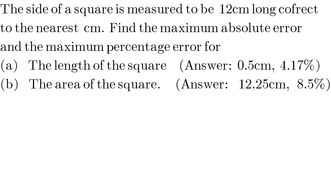 The side of a square is measured to be  12cm long cofrect  to the nearest  cm.  Find the maximum absolute error  and the maximum percentage error for  (a)    The length of the square     (Answer:  0.5cm,  4.17%)  (b)    The area of the square.      (Answer:    12.25cm,   8.5%)  