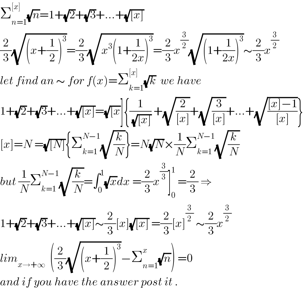 Σ_(n=1) ^([x]) (√n)=1+(√2)+(√3)+...+(√([x]))  (2/3)(√((x+(1/2))^3 ))=(2/3)(√(x^3 (1+(1/(2x)))^3 ))=(2/3)x^(3/2) (√((1+(1/(2x)))^3 ))∼(2/3)x^(3/2)   let find an ∼ for f(x)=Σ_(k=1) ^([x]) (√k)  we have  1+(√2)+(√3)+...+(√([x]))=(√([x))]{(1/(√([x]))) +(√(2/([x])))+(√(3/([x])))+...+(√(([x]−1)/([x])))}  [x]=N =(√([N])){Σ_(k=1) ^(N−1) (√(k/N))}=N(√N)×(1/N)Σ_(k=1) ^(N−1) (√(k/N))  but (1/N)Σ_(k=1) ^(N−1) (√(k/N))=∫_0 ^1 (√x)dx =(2/3)x^(3/3) ]_0 ^1  =(2/3) ⇒  1+(√2)+(√3)+...+(√([x]))∼(2/3)[x](√([x])) =(2/3)[x]^(3/2)  ∼(2/3)x^(3/2)   lim_(x→+∞)   ((2/3)(√((x+(1/2))^3 ))−Σ_(n=1) ^x (√n)) =0  and if you have the answer post it .  