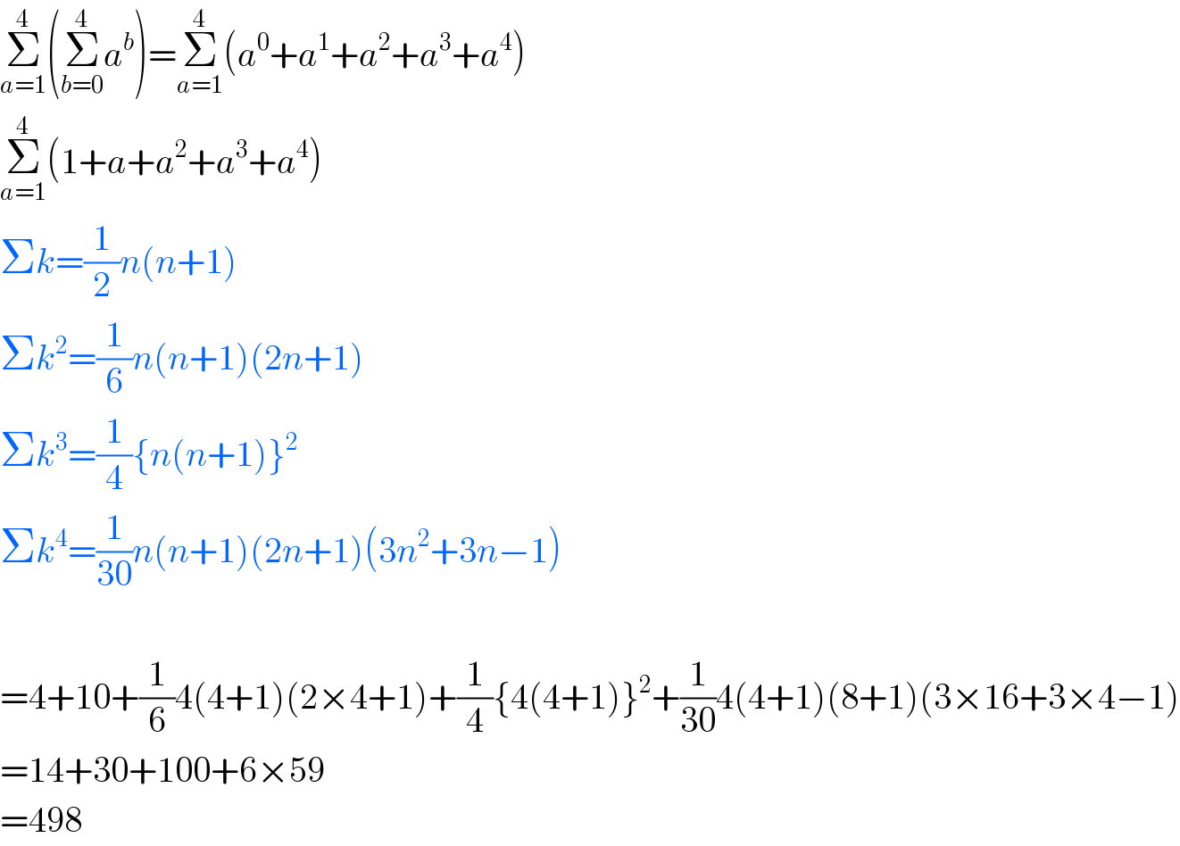 Σ_(a=1) ^4 (Σ_(b=0) ^4 a^b )=Σ_(a=1) ^4 (a^0 +a^1 +a^2 +a^3 +a^4 )  Σ_(a=1) ^4 (1+a+a^2 +a^3 +a^4 )  Σk=(1/2)n(n+1)  Σk^2 =(1/6)n(n+1)(2n+1)  Σk^3 =(1/4){n(n+1)}^2   Σk^4 =(1/(30))n(n+1)(2n+1)(3n^2 +3n−1)    =4+10+(1/6)4(4+1)(2×4+1)+(1/4){4(4+1)}^2 +(1/(30))4(4+1)(8+1)(3×16+3×4−1)  =14+30+100+6×59  =498  