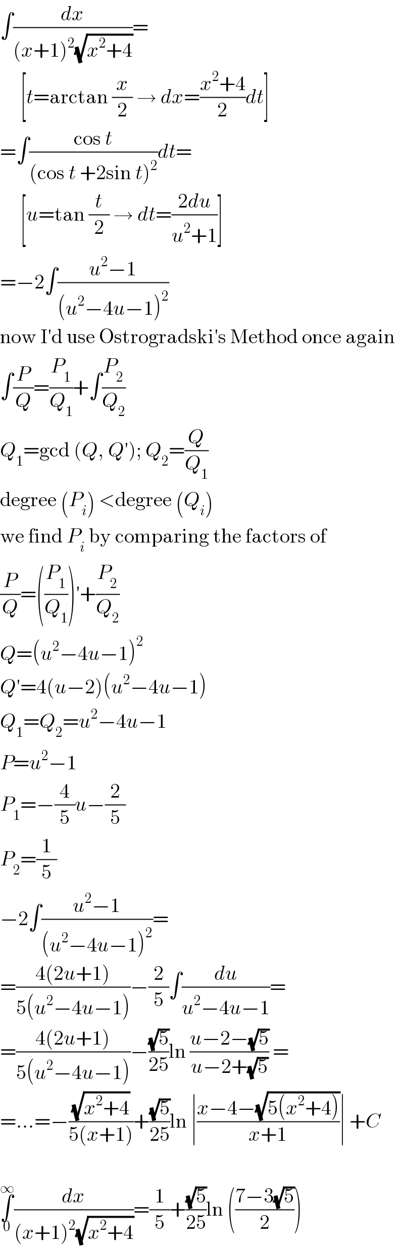 ∫(dx/((x+1)^2 (√(x^2 +4))))=       [t=arctan (x/2) → dx=((x^2 +4)/2)dt]  =∫((cos t)/((cos t +2sin t)^2 ))dt=       [u=tan (t/2) → dt=((2du)/(u^2 +1))]  =−2∫((u^2 −1)/((u^2 −4u−1)^2 ))  now I′d use Ostrogradski′s Method once again  ∫(P/Q)=(P_1 /Q_1 )+∫(P_2 /Q_2 )  Q_1 =gcd (Q, Q′); Q_2 =(Q/Q_1 )  degree (P_i ) <degree (Q_i )  we find P_i  by comparing the factors of  (P/Q)=((P_1 /Q_1 ))′+(P_2 /Q_2 )  Q=(u^2 −4u−1)^2   Q′=4(u−2)(u^2 −4u−1)  Q_1 =Q_2 =u^2 −4u−1  P=u^2 −1  P_1 =−(4/5)u−(2/5)  P_2 =(1/5)  −2∫((u^2 −1)/((u^2 −4u−1)^2 ))=  =((4(2u+1))/(5(u^2 −4u−1)))−(2/5)∫(du/(u^2 −4u−1))=  =((4(2u+1))/(5(u^2 −4u−1)))−((√5)/(25))ln ((u−2−(√5))/(u−2+(√5))) =  =...=−((√(x^2 +4))/(5(x+1)))+((√5)/(25))ln ∣((x−4−(√(5(x^2 +4))))/(x+1))∣ +C    ∫_0 ^∞ (dx/((x+1)^2 (√(x^2 +4))))=(1/5)+((√5)/(25))ln (((7−3(√5))/2))  