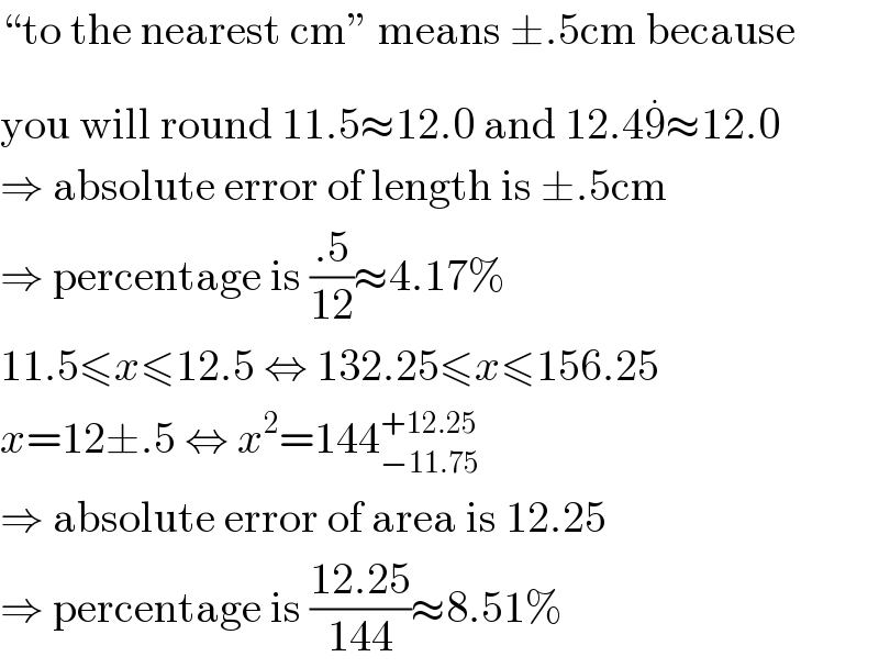 “to the nearest cm” means ±.5cm because  you will round 11.5≈12.0 and 12.49^(.) ≈12.0  ⇒ absolute error of length is ±.5cm  ⇒ percentage is ((.5)/(12))≈4.17%  11.5≤x≤12.5 ⇔ 132.25≤x≤156.25  x=12±.5 ⇔ x^2 =144_(−11.75) ^(+12.25)   ⇒ absolute error of area is 12.25  ⇒ percentage is ((12.25)/(144))≈8.51%  