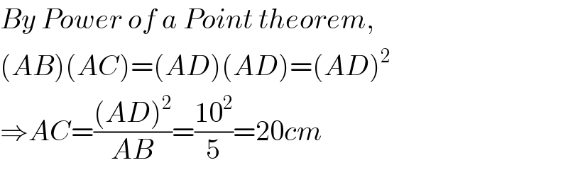 By Power of a Point theorem,  (AB)(AC)=(AD)(AD)=(AD)^2   ⇒AC=(((AD)^2 )/(AB))=((10^2 )/5)=20cm  