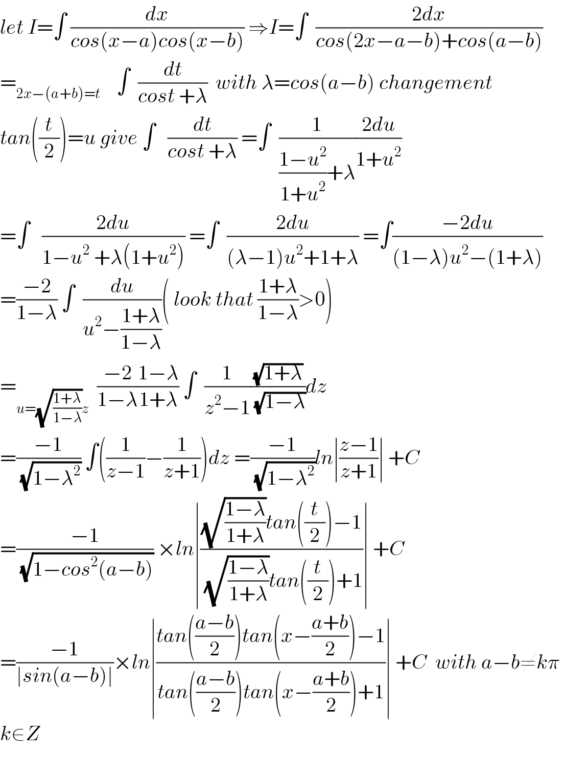 let I=∫ (dx/(cos(x−a)cos(x−b))) ⇒I=∫  ((2dx)/(cos(2x−a−b)+cos(a−b)))  =_(2x−(a+b)=t)     ∫  (dt/(cost +λ))  with λ=cos(a−b) changement  tan((t/2))=u give ∫   (dt/(cost +λ)) =∫  (1/(((1−u^2 )/(1+u^2 ))+λ))((2du)/(1+u^2 ))  =∫   ((2du)/(1−u^2  +λ(1+u^2 ))) =∫  ((2du)/((λ−1)u^2 +1+λ)) =∫((−2du)/((1−λ)u^2 −(1+λ)))  =((−2)/(1−λ)) ∫  (du/(u^2 −((1+λ)/(1−λ))))( look that ((1+λ)/(1−λ))>0)  =_(u=(√((1+λ)/(1−λ)))z)   ((−2)/(1−λ))((1−λ)/(1+λ)) ∫  (1/(z^2 −1))((√(1+λ))/(√(1−λ)))dz  =((−1)/(√(1−λ^2 ))) ∫((1/(z−1))−(1/(z+1)))dz =((−1)/(√(1−λ^2 )))ln∣((z−1)/(z+1))∣ +C  =((−1)/(√(1−cos^2 (a−b)))) ×ln∣(((√((1−λ)/(1+λ)))tan((t/2))−1)/((√((1−λ)/(1+λ)))tan((t/2))+1))∣ +C  =((−1)/(∣sin(a−b)∣))×ln∣((tan(((a−b)/2))tan(x−((a+b)/2))−1)/(tan(((a−b)/2))tan(x−((a+b)/2))+1))∣ +C  with a−b≠kπ   k∈Z     