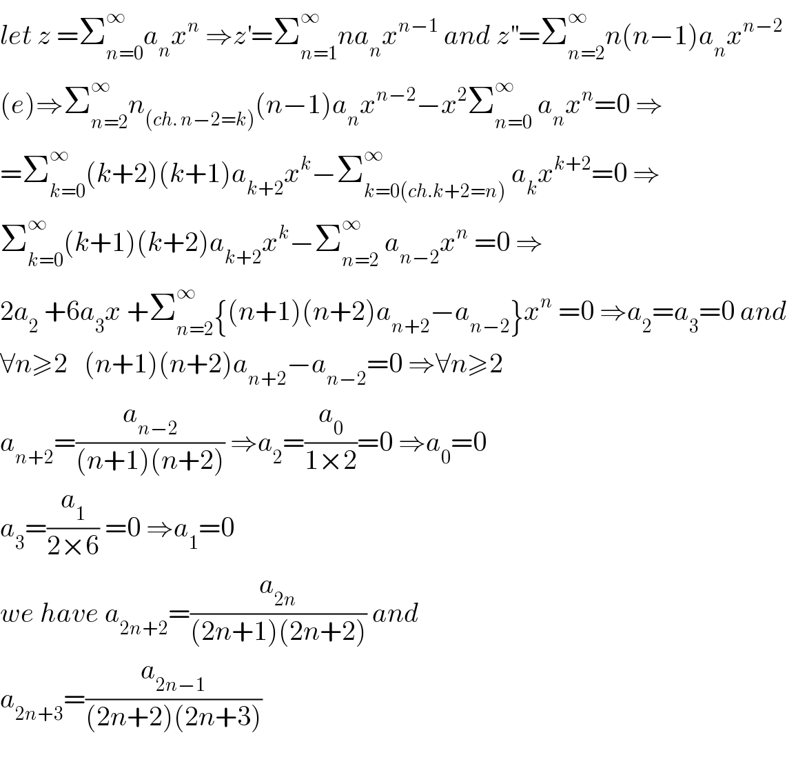 let z =Σ_(n=0) ^∞ a_n x^n  ⇒z^′ =Σ_(n=1) ^∞ na_n x^(n−1)  and z^(′′) =Σ_(n=2) ^∞ n(n−1)a_n x^(n−2)   (e)⇒Σ_(n=2) ^∞ n_((ch. n−2=k)) (n−1)a_n x^(n−2) −x^2 Σ_(n=0) ^∞  a_n x^n =0 ⇒  =Σ_(k=0) ^∞ (k+2)(k+1)a_(k+2) x^k −Σ_(k=0(ch.k+2=n)) ^∞  a_k x^(k+2) =0 ⇒  Σ_(k=0) ^∞ (k+1)(k+2)a_(k+2) x^k −Σ_(n=2) ^∞  a_(n−2) x^n  =0 ⇒  2a_2  +6a_3 x +Σ_(n=2) ^∞ {(n+1)(n+2)a_(n+2) −a_(n−2) }x^n  =0 ⇒a_2 =a_3 =0 and  ∀n≥2   (n+1)(n+2)a_(n+2) −a_(n−2) =0 ⇒∀n≥2   a_(n+2) =(a_(n−2) /((n+1)(n+2))) ⇒a_2 =(a_0 /(1×2))=0 ⇒a_0 =0  a_3 =(a_1 /(2×6)) =0 ⇒a_1 =0  we have a_(2n+2) =(a_(2n) /((2n+1)(2n+2))) and  a_(2n+3) =(a_(2n−1) /((2n+2)(2n+3)))    
