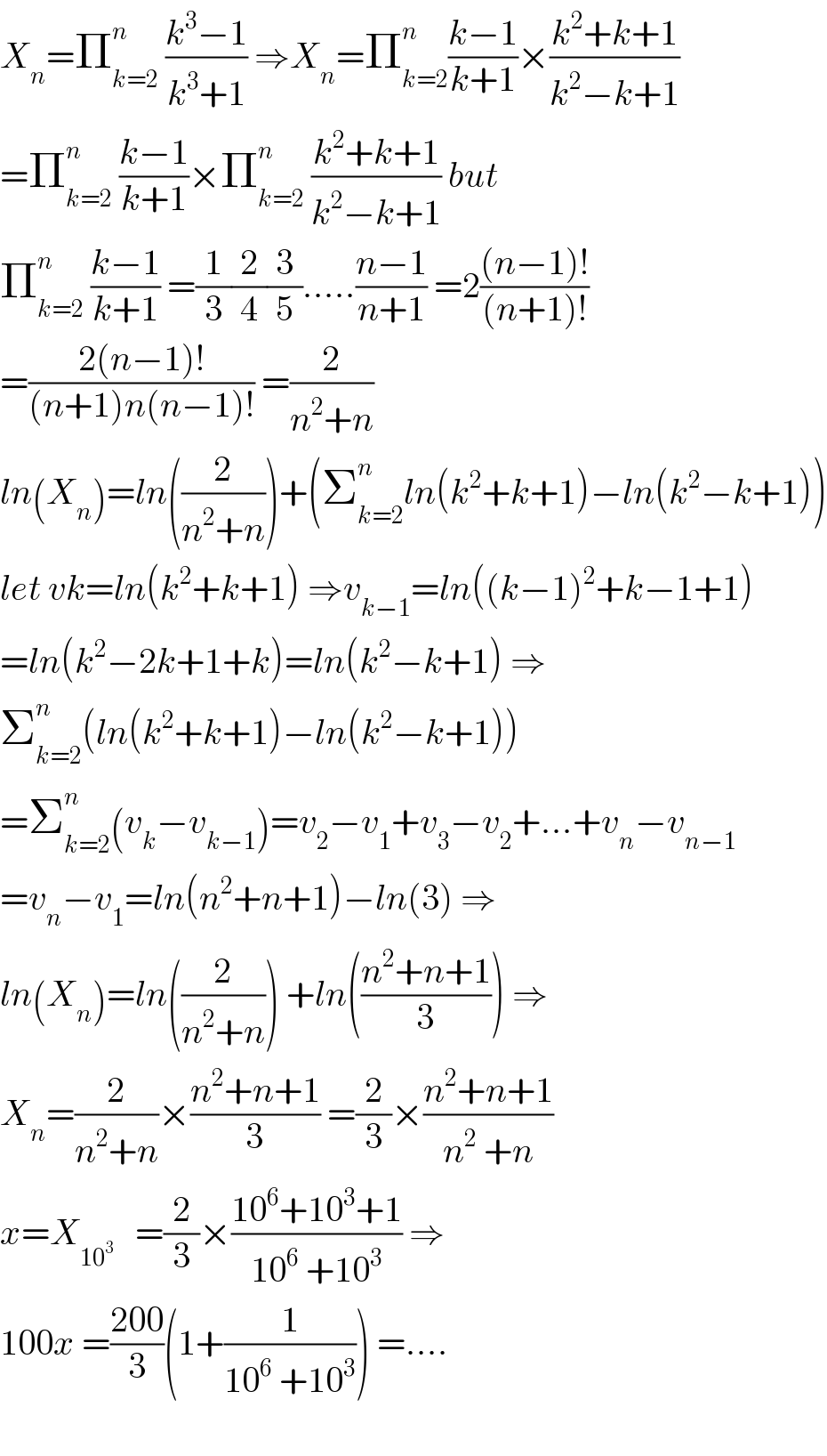 X_n =Π_(k=2) ^n  ((k^3 −1)/(k^3 +1)) ⇒X_n =Π_(k=2) ^n ((k−1)/(k+1))×((k^2 +k+1)/(k^2 −k+1))  =Π_(k=2) ^n  ((k−1)/(k+1))×Π_(k=2) ^n  ((k^2 +k+1)/(k^2 −k+1)) but  Π_(k=2) ^n  ((k−1)/(k+1)) =(1/3)(2/4)(3/5).....((n−1)/(n+1)) =2(((n−1)!)/((n+1)!))  =((2(n−1)!)/((n+1)n(n−1)!)) =(2/(n^2 +n))  ln(X_n )=ln((2/(n^2 +n)))+(Σ_(k=2) ^n ln(k^2 +k+1)−ln(k^2 −k+1))  let vk=ln(k^2 +k+1) ⇒v_(k−1) =ln((k−1)^2 +k−1+1)  =ln(k^2 −2k+1+k)=ln(k^2 −k+1) ⇒  Σ_(k=2) ^n (ln(k^2 +k+1)−ln(k^2 −k+1))  =Σ_(k=2) ^n (v_k −v_(k−1) )=v_2 −v_1 +v_3 −v_2 +...+v_n −v_(n−1)   =v_n −v_1 =ln(n^2 +n+1)−ln(3) ⇒  ln(X_n )=ln((2/(n^2 +n))) +ln(((n^2 +n+1)/3)) ⇒  X_n =(2/(n^2 +n))×((n^2 +n+1)/3) =(2/3)×((n^2 +n+1)/(n^2  +n))  x=X_(10^3 )    =(2/3)×((10^6 +10^3 +1)/(10^6  +10^3 )) ⇒  100x =((200)/3)(1+(1/(10^6  +10^3 ))) =....    