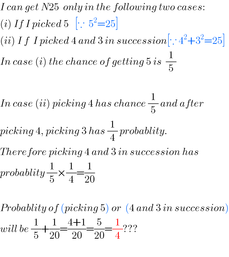 I can get N25  only in the following two cases:  (i) If I picked 5   [∵  5^2 =25]  (ii) I f  I picked 4 and 3 in succession[∵ 4^2 +3^2 =25]  In case (i) the chance of getting 5 is  (1/5)    In case (ii) picking 4 has chance (1/5) and after  picking 4, picking 3 has (1/4) probablity.  Therefore picking 4 and 3 in succession has  probablity (1/5)×(1/4)=(1/(20))    Probablity of (picking 5) or  (4 and 3 in succession)  will be (1/5)+(1/(20))=((4+1)/(20))=(5/(20))=(1/4)???    