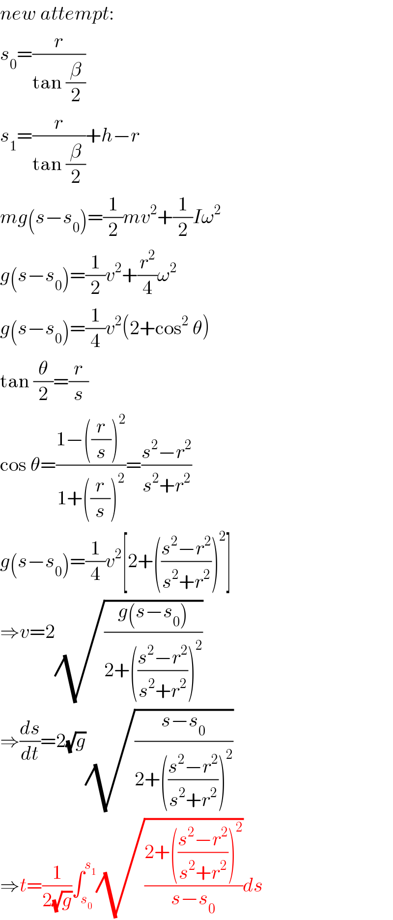 new attempt:  s_0 =(r/(tan (β/2)))  s_1 =(r/(tan (β/2)))+h−r  mg(s−s_0 )=(1/2)mv^2 +(1/2)Iω^2   g(s−s_0 )=(1/2)v^2 +(r^2 /4)ω^2   g(s−s_0 )=(1/4)v^2 (2+cos^2  θ)  tan (θ/2)=(r/s)  cos θ=((1−((r/s))^2 )/(1+((r/s))^2 ))=((s^2 −r^2 )/(s^2 +r^2 ))  g(s−s_0 )=(1/4)v^2 [2+(((s^2 −r^2 )/(s^2 +r^2 )))^2 ]  ⇒v=2(√((g(s−s_0 ))/(2+(((s^2 −r^2 )/(s^2 +r^2 )))^2 )))  ⇒(ds/dt)=2(√g)(√((s−s_0 )/(2+(((s^2 −r^2 )/(s^2 +r^2 )))^2 )))  ⇒t=(1/(2(√g)))∫_s_0  ^s_1  (√((2+(((s^2 −r^2 )/(s^2 +r^2 )))^2 )/(s−s_0 )))ds  