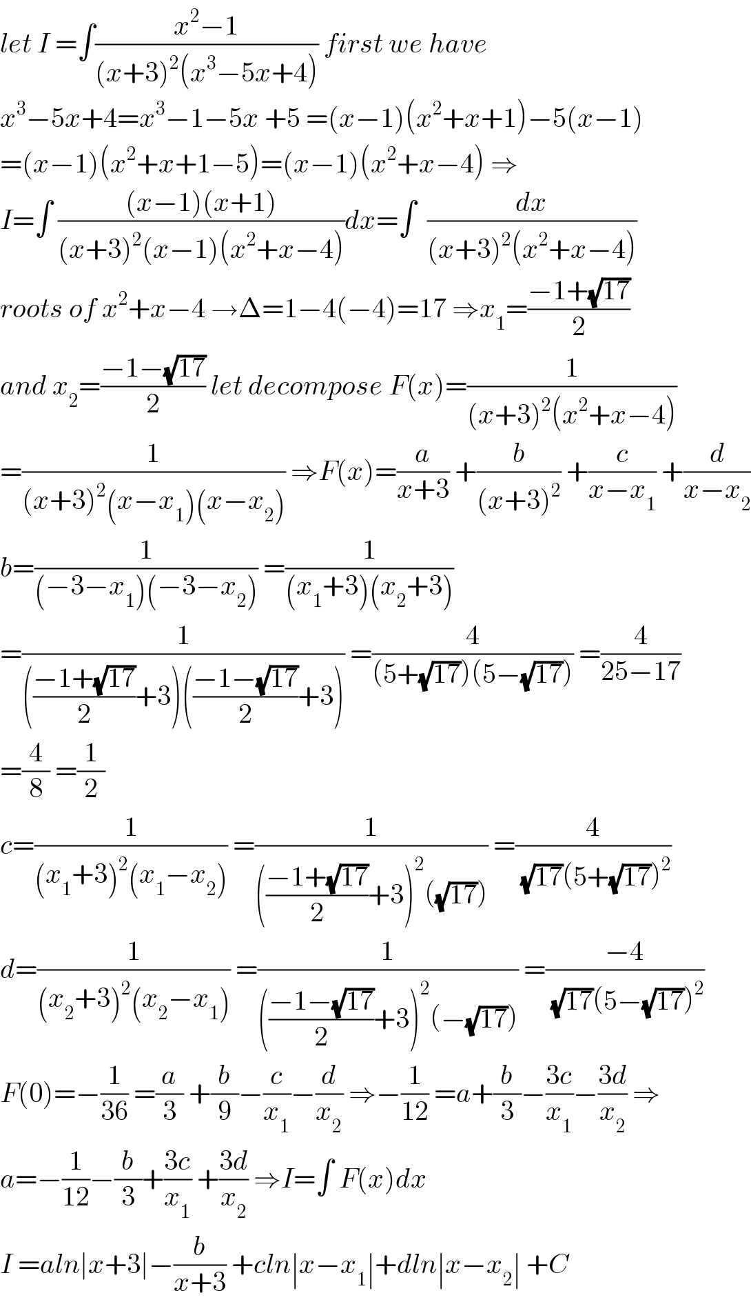 let I =∫((x^2 −1)/((x+3)^2 (x^3 −5x+4))) first we have  x^3 −5x+4=x^3 −1−5x +5 =(x−1)(x^2 +x+1)−5(x−1)  =(x−1)(x^2 +x+1−5)=(x−1)(x^2 +x−4) ⇒  I=∫ (((x−1)(x+1))/((x+3)^2 (x−1)(x^2 +x−4)))dx=∫  (dx/((x+3)^2 (x^2 +x−4)))  roots of x^2 +x−4 →Δ=1−4(−4)=17 ⇒x_1 =((−1+(√(17)))/2)  and x_2 =((−1−(√(17)))/2) let decompose F(x)=(1/((x+3)^2 (x^2 +x−4)))  =(1/((x+3)^2 (x−x_1 )(x−x_2 ))) ⇒F(x)=(a/(x+3)) +(b/((x+3)^2 )) +(c/(x−x_1 )) +(d/(x−x_2 ))  b=(1/((−3−x_1 )(−3−x_2 ))) =(1/((x_1 +3)(x_2 +3)))  =(1/((((−1+(√(17)))/2)+3)(((−1−(√(17)))/2)+3))) =(4/((5+(√(17)))(5−(√(17))))) =(4/(25−17))  =(4/8) =(1/2)  c=(1/((x_1 +3)^2 (x_1 −x_2 ))) =(1/((((−1+(√(17)))/2)+3)^2 ((√(17))))) =(4/((√(17))(5+(√(17)))^2 ))  d=(1/((x_2 +3)^2 (x_2 −x_1 ))) =(1/((((−1−(√(17)))/2)+3)^2 (−(√(17))))) =((−4)/((√(17))(5−(√(17)))^2 ))  F(0)=−(1/(36)) =(a/3) +(b/9)−(c/x_1 )−(d/x_2 ) ⇒−(1/(12)) =a+(b/3)−((3c)/x_1 )−((3d)/x_2 ) ⇒  a=−(1/(12))−(b/3)+((3c)/x_1 ) +((3d)/x_2 ) ⇒I=∫ F(x)dx  I =aln∣x+3∣−(b/(x+3)) +cln∣x−x_1 ∣+dln∣x−x_2 ∣ +C  