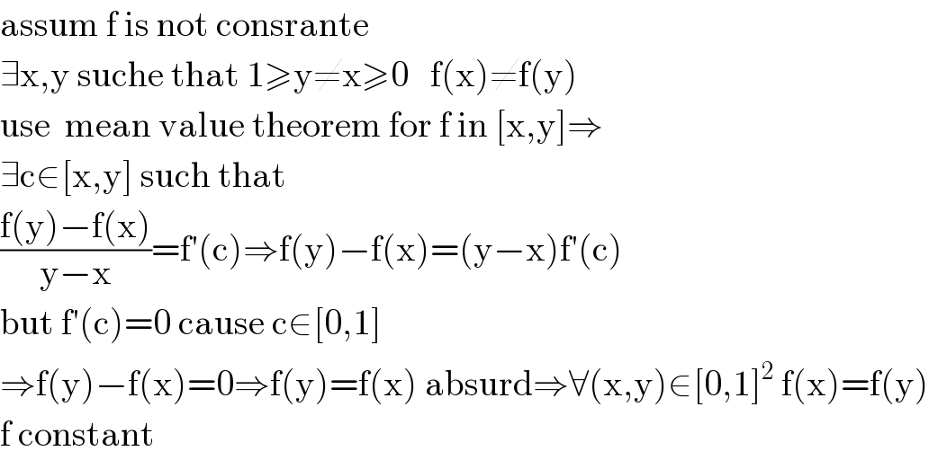 assum f is not consrante  ∃x,y suche that 1≥y≠x≥0   f(x)≠f(y)  use  mean value theorem for f in [x,y]⇒  ∃c∈[x,y] such that  ((f(y)−f(x))/(y−x))=f′(c)⇒f(y)−f(x)=(y−x)f′(c)  but f′(c)=0 cause c∈[0,1]  ⇒f(y)−f(x)=0⇒f(y)=f(x) absurd⇒∀(x,y)∈[0,1]^2  f(x)=f(y)  f constant  