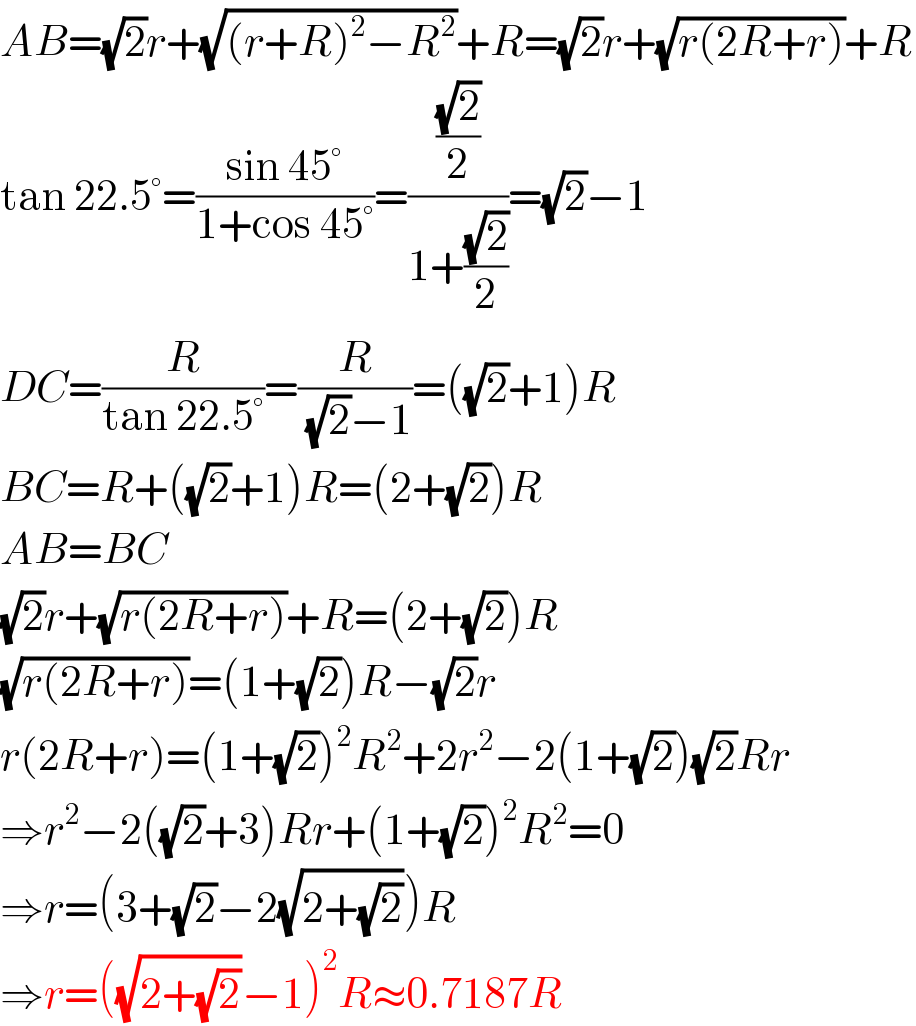 AB=(√2)r+(√((r+R)^2 −R^2 ))+R=(√2)r+(√(r(2R+r)))+R  tan 22.5°=((sin 45°)/(1+cos 45°))=(((√2)/2)/(1+((√2)/2)))=(√2)−1  DC=(R/(tan 22.5°))=(R/((√2)−1))=((√2)+1)R  BC=R+((√2)+1)R=(2+(√2))R  AB=BC  (√2)r+(√(r(2R+r)))+R=(2+(√2))R  (√(r(2R+r)))=(1+(√2))R−(√2)r  r(2R+r)=(1+(√2))^2 R^2 +2r^2 −2(1+(√2))(√2)Rr  ⇒r^2 −2((√2)+3)Rr+(1+(√2))^2 R^2 =0  ⇒r=(3+(√2)−2(√(2+(√2))))R  ⇒r=((√(2+(√2)))−1)^2 R≈0.7187R  