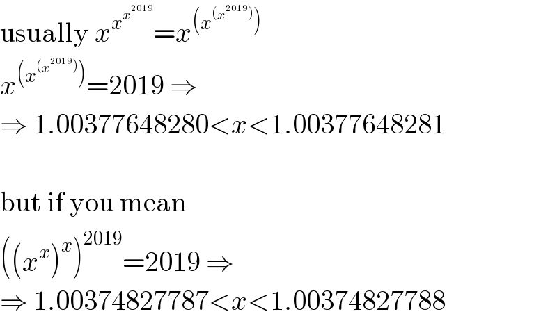 usually x^x^x^(2019)   =x^((x^((x^(2019) )) ))   x^((x^((x^(2019) )) )) =2019 ⇒  ⇒ 1.00377648280<x<1.00377648281    but if you mean  ((x^x )^x )^(2019) =2019 ⇒  ⇒ 1.00374827787<x<1.00374827788  
