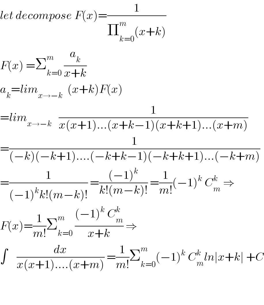 let decompose F(x)=(1/(Π_(k=0) ^m (x+k)))  F(x) =Σ_(k=0) ^m  (a_k /(x+k))  a_k =lim_(x→−k)   (x+k)F(x)  =lim_(x→−k)    (1/(x(x+1)...(x+k−1)(x+k+1)...(x+m)))  =(1/((−k)(−k+1)....(−k+k−1)(−k+k+1)...(−k+m)))  =(1/((−1)^k k!(m−k)!)) =(((−1)^k )/(k!(m−k)!)) =(1/(m!))(−1)^k  C_m ^k  ⇒  F(x)=(1/(m!))Σ_(k=0) ^m  (((−1)^k  C_m ^k )/(x+k)) ⇒  ∫    (dx/(x(x+1)....(x+m))) =(1/(m!))Σ_(k=0) ^m (−1)^k  C_m ^k ln∣x+k∣ +C      