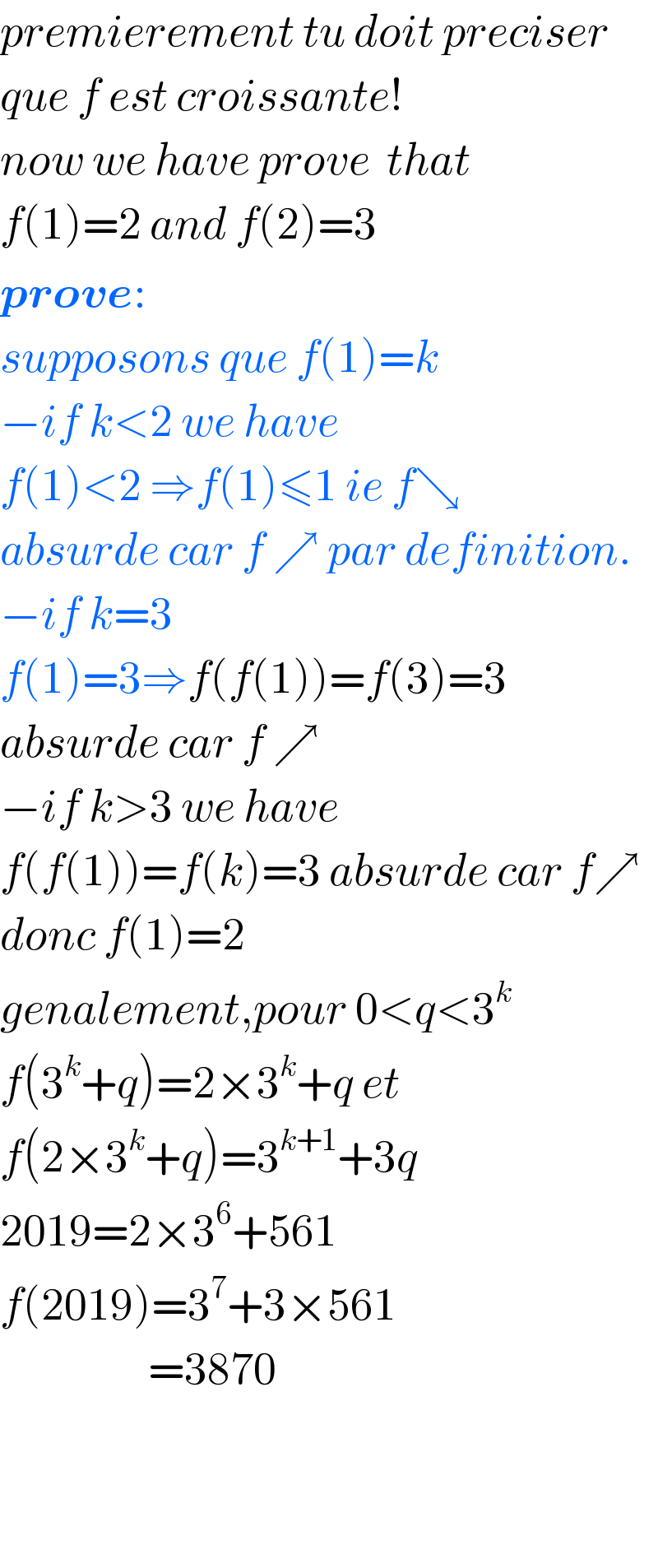 premierement tu doit preciser  que f est croissante!  now we have prove  that  f(1)=2 and f(2)=3  prove:  supposons que f(1)=k  −if k<2 we have   f(1)<2 ⇒f(1)≤1 ie f↘  absurde car f ↗ par definition.  −if k=3  f(1)=3⇒f(f(1))=f(3)=3  absurde car f ↗  −if k>3 we have  f(f(1))=f(k)=3 absurde car f↗  donc f(1)=2  genalement,pour 0<q<3^k   f(3^k +q)=2×3^k +q et  f(2×3^k +q)=3^(k+1) +3q  2019=2×3^6 +561  f(2019)=3^7 +3×561                    =3870      