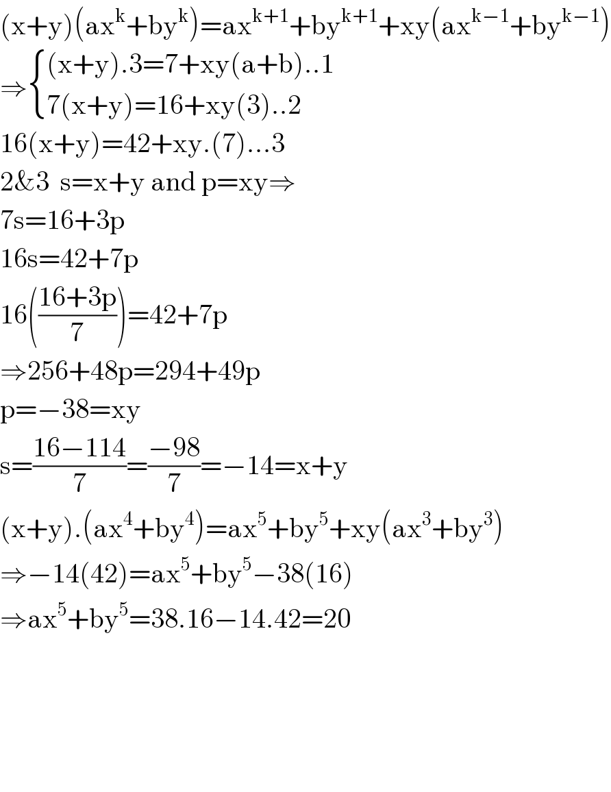 (x+y)(ax^k +by^k )=ax^(k+1) +by^(k+1) +xy(ax^(k−1) +by^(k−1) )  ⇒ { (((x+y).3=7+xy(a+b)..1)),((7(x+y)=16+xy(3)..2)) :}  16(x+y)=42+xy.(7)...3  2&3  s=x+y and p=xy⇒  7s=16+3p  16s=42+7p  16(((16+3p)/7))=42+7p  ⇒256+48p=294+49p  p=−38=xy  s=((16−114)/7)=((−98)/7)=−14=x+y  (x+y).(ax^4 +by^4 )=ax^5 +by^5 +xy(ax^3 +by^3 )  ⇒−14(42)=ax^5 +by^5 −38(16)  ⇒ax^5 +by^5 =38.16−14.42=20          