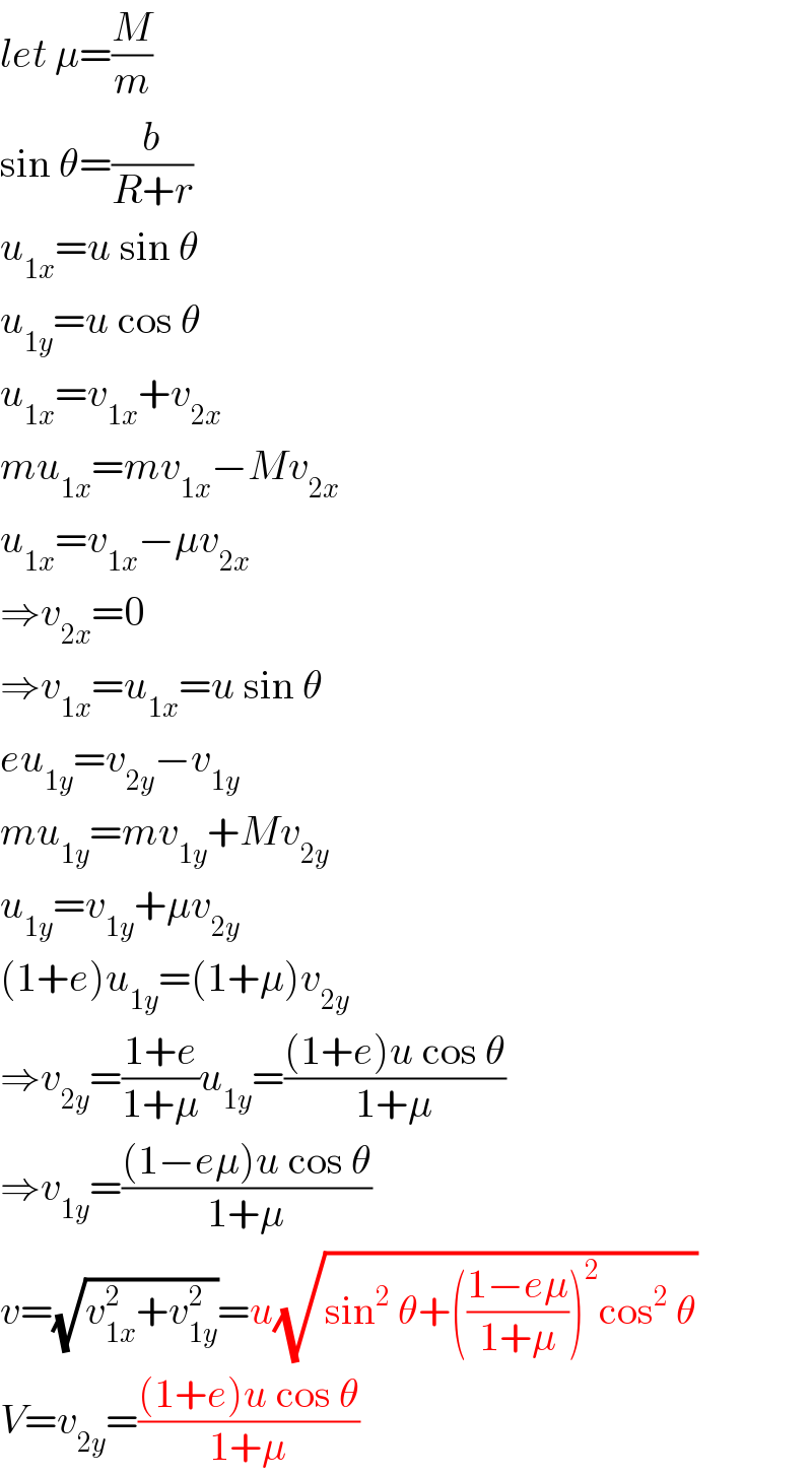 let μ=(M/m)  sin θ=(b/(R+r))  u_(1x) =u sin θ  u_(1y) =u cos θ  u_(1x) =v_(1x) +v_(2x)   mu_(1x) =mv_(1x) −Mv_(2x)   u_(1x) =v_(1x) −μv_(2x)   ⇒v_(2x) =0  ⇒v_(1x) =u_(1x) =u sin θ  eu_(1y) =v_(2y) −v_(1y)   mu_(1y) =mv_(1y) +Mv_(2y)   u_(1y) =v_(1y) +μv_(2y)   (1+e)u_(1y) =(1+μ)v_(2y)   ⇒v_(2y) =((1+e)/(1+μ))u_(1y) =(((1+e)u cos θ)/(1+μ))  ⇒v_(1y) =(((1−eμ)u cos θ)/(1+μ))  v=(√(v_(1x) ^2 +v_(1y) ^2 ))=u(√(sin^2  θ+(((1−eμ)/(1+μ)))^2 cos^2  θ))  V=v_(2y) =(((1+e)u cos θ)/(1+μ))  