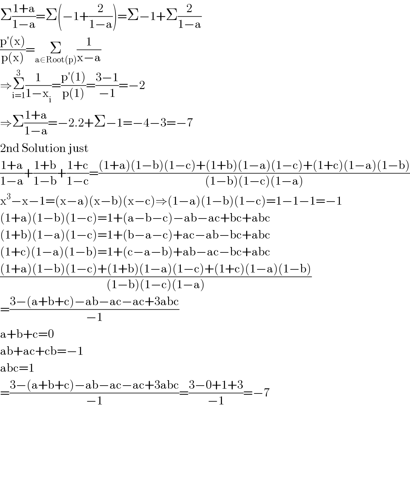 Σ((1+a)/(1−a))=Σ(−1+(2/(1−a)))=Σ−1+Σ(2/(1−a))  ((p′(x))/(p(x)))=Σ_(a∈Root(p)) (1/(x−a))  ⇒Σ_(i=1) ^3 (1/(1−x_i ))=((p′(1))/(p(1)))=((3−1)/(−1))=−2  ⇒Σ_ ((1+a)/(1−a))=−2.2+Σ−1=−4−3=−7  2nd Solution just   ((1+a)/(1−a))+((1+b)/(1−b))+((1+c)/(1−c))=(((1+a)(1−b)(1−c)+(1+b)(1−a)(1−c)+(1+c)(1−a)(1−b))/((1−b)(1−c)(1−a)))  x^3 −x−1=(x−a)(x−b)(x−c)⇒(1−a)(1−b)(1−c)=1−1−1=−1  (1+a)(1−b)(1−c)=1+(a−b−c)−ab−ac+bc+abc  (1+b)(1−a)(1−c)=1+(b−a−c)+ac−ab−bc+abc  (1+c)(1−a)(1−b)=1+(c−a−b)+ab−ac−bc+abc  (((1+a)(1−b)(1−c)+(1+b)(1−a)(1−c)+(1+c)(1−a)(1−b))/((1−b)(1−c)(1−a)))  =((3−(a+b+c)−ab−ac−ac+3abc)/(−1))  a+b+c=0  ab+ac+cb=−1  abc=1  =((3−(a+b+c)−ab−ac−ac+3abc)/(−1))=((3−0+1+3)/(−1))=−7            