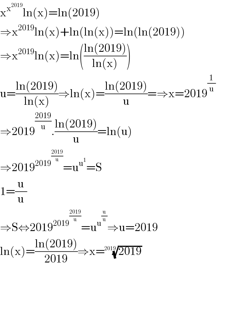 x^x^(2019)  ln(x)=ln(2019)  ⇒x^(2019) ln(x)+ln(ln(x))=ln(ln(2019))  ⇒x^(2019) ln(x)=ln(((ln(2019))/(ln(x))))  u=((ln(2019))/(ln(x)))⇒ln(x)=((ln(2019))/u)=⇒x=2019^(1/u)   ⇒2019^((2019)/u) .((ln(2019))/u)=ln(u)  ⇒2019^(2019^((2019)/u) ) =u^u^1  =S  1=(u/u)  ⇒S⇔2019^(2019^((2019)/u) ) =u^u^(u/u)  ⇒u=2019  ln(x)=((ln(2019))/(2019))⇒x=((2019))^(1/(2019))         