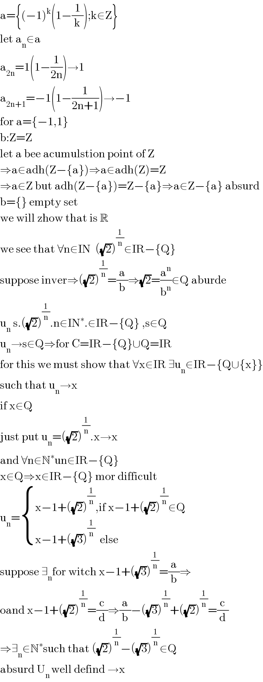 a={(−1)^k (1−(1/k));k∈Z}  let a_n ∈a  a_(2n) =1(1−(1/(2n)))→1  a_(2n+1) =−1(1−(1/(2n+1)))→−1  for a={−1,1}  b:Z=Z  let a bee acumulstion point of Z  ⇒a∈adh(Z−{a})⇒a∈adh(Z)=Z  ⇒a∈Z but adh(Z−{a})=Z−{a}⇒a∈Z−{a} absurd  b={} empty set  we will zhow that is R  we see that ∀n∈IN  ((√2))^(1/n) ∈IR−{Q}  suppose inver⇒((√2))^(1/n) =(a/b)⇒(√2)=(a^n /b^n )∈Q aburde   u_n  s.((√2))^(1/n) .n∈IN^∗ .∈IR−{Q} ,s∈Q  u_n →s∈Q⇒for C=IR−{Q}∪Q=IR  for this we must show that ∀x∈IR ∃u_n ∈IR−{Q∪{x}}  such that u_n →x  if x∈Q  just put u_n =((√2))^(1/n) .x→x  and ∀n∈N^∗ un∉IR−{Q}  x∉Q⇒x∈IR−{Q} mor difficult  u_n = { ((x−1+((√2))^(1/n) ,if x−1+((√2))^(1/n) ∉Q)),((x−1+((√3))^(1/n)   else)) :}  suppose ∃_n for witch x−1+((√3))^(1/n) =(a/b)⇒  oand x−1+((√2))^(1/n) =(c/d)⇒(a/b)−((√3))^(1/n) +((√2))_ ^(1/n) =(c/d)  ⇒∃_n ∈N^∗ such that ((√2))^(1/n) −((√3))^(1/n) ∈Q  absurd U_(n ) well defind →x  