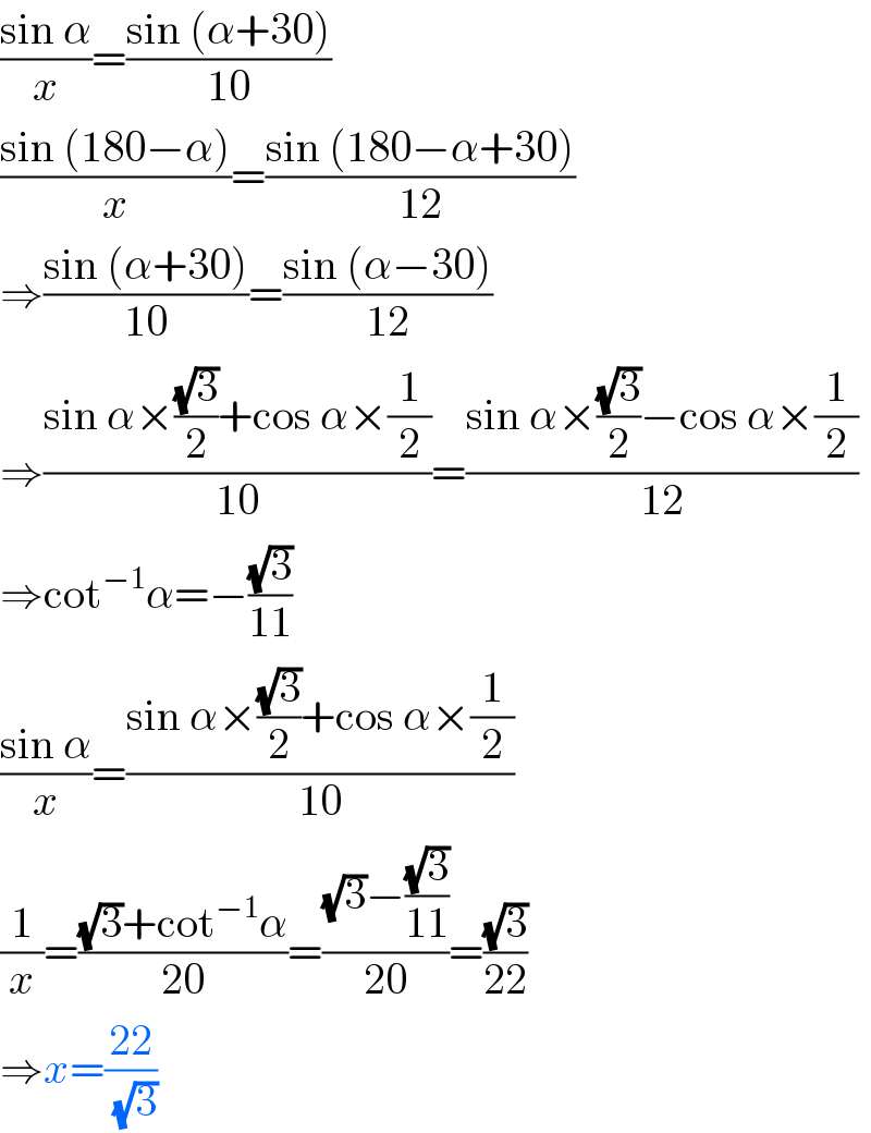 ((sin α)/x)=((sin (α+30))/(10))  ((sin (180−α))/x)=((sin (180−α+30))/(12))  ⇒((sin (α+30))/(10))=((sin (α−30))/(12))  ⇒((sin α×((√3)/2)+cos α×(1/2))/(10))=((sin α×((√3)/2)−cos α×(1/2))/(12))  ⇒cot^(−1) α=−((√3)/(11))  ((sin α)/x)=((sin α×((√3)/2)+cos α×(1/2))/(10))  (1/x)=(((√3)+cot^(−1) α)/(20))=(((√3)−((√3)/(11)))/(20))=((√3)/(22))  ⇒x=((22)/(√3))  