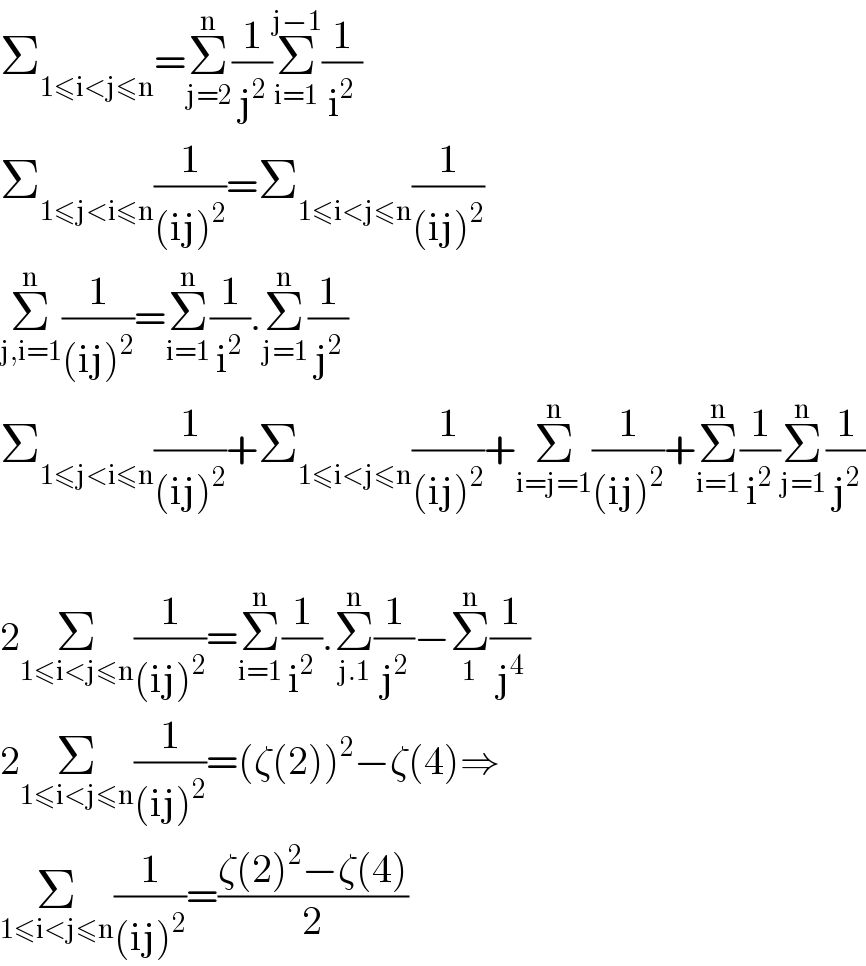 Σ_(1≤i<j≤n) =Σ_(j=2) ^n (1/j^2 )Σ_(i=1) ^(j−1) (1/i^2 )  Σ_(1≤j<i≤n) (1/((ij)^2 ))=Σ_(1≤i<j≤n) (1/((ij)^2 ))  Σ_(j,i=1) ^n (1/((ij)^2 ))=Σ_(i=1) ^n (1/i^2 ).Σ_(j=1) ^n (1/j^2 )  Σ_(1≤j<i≤n) (1/((ij)^2 ))+Σ_(1≤i<j≤n) (1/((ij)^2 ))+Σ_(i=j=1) ^n (1/((ij)^2 ))+Σ_(i=1) ^n (1/i^2 )Σ_(j=1) ^n (1/j^2 )    2Σ_(1≤i<j≤n) (1/((ij)^2 ))=Σ_(i=1) ^n (1/i^2 ).Σ_(j.1) ^n (1/j^2 )−Σ_1 ^n (1/j^4 )  2Σ_(1≤i<j≤n) (1/((ij)^2 ))=(ζ(2))^2 −ζ(4)⇒  Σ_(1≤i<j≤n) (1/((ij)^2 ))=((ζ(2)^2 −ζ(4))/2)  