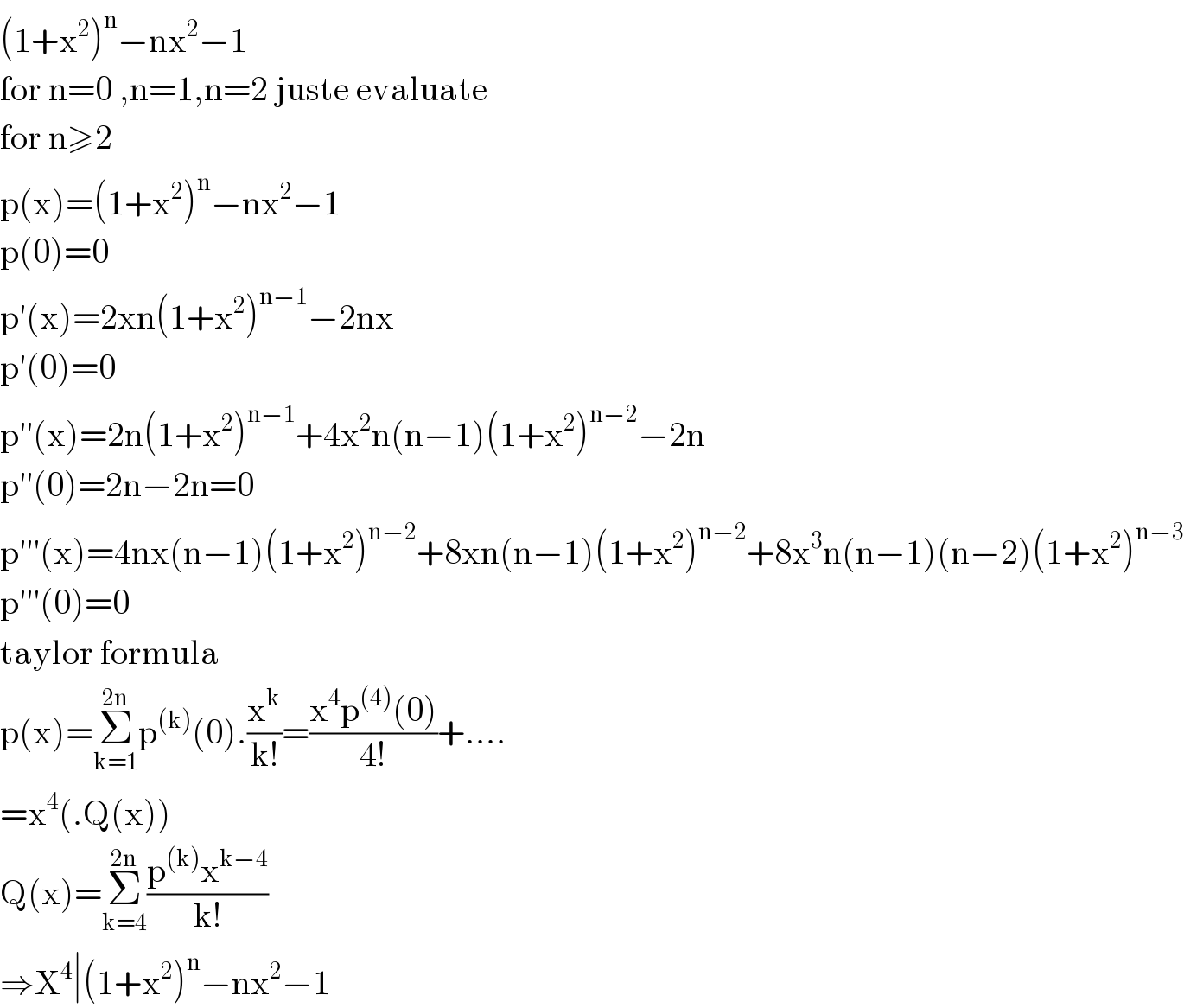 (1+x^2 )^n −nx^2 −1  for n=0 ,n=1,n=2 juste evaluate  for n≥2  p(x)=(1+x^2 )^n −nx^2 −1  p(0)=0  p′(x)=2xn(1+x^2 )^(n−1) −2nx  p′(0)=0  p′′(x)=2n(1+x^2 )^(n−1) +4x^2 n(n−1)(1+x^2 )^(n−2) −2n  p′′(0)=2n−2n=0  p′′′(x)=4nx(n−1)(1+x^2 )^(n−2) +8xn(n−1)(1+x^2 )^(n−2) +8x^3 n(n−1)(n−2)(1+x^2 )^(n−3)   p′′′(0)=0  taylor formula  p(x)=Σ_(k=1) ^(2n) p^((k)) (0).(x^k /(k!))=((x^4 p^((4)) (0))/(4!))+....  =x^4 (.Q(x))  Q(x)=Σ_(k=4) ^(2n) ((p^((k)) x^(k−4) )/(k!))  ⇒X^4 ∣(1+x^2 )^n −nx^2 −1  