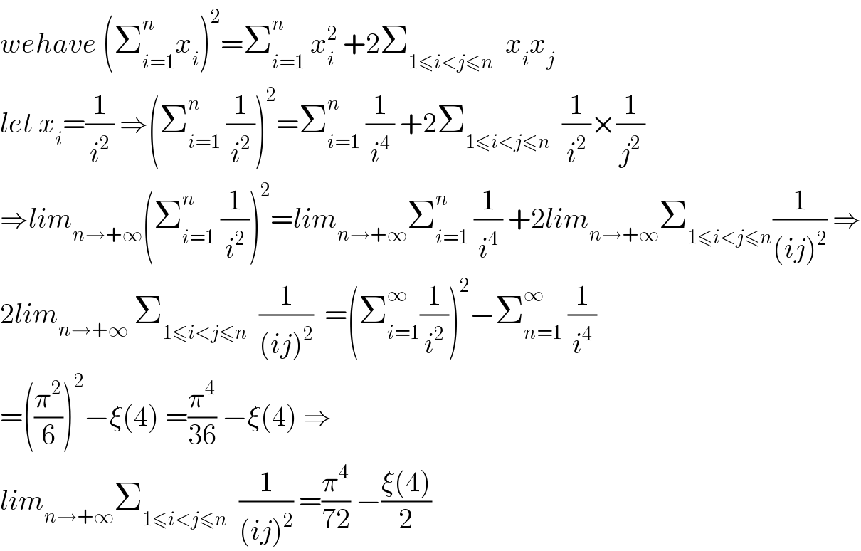 wehave (Σ_(i=1) ^n x_i )^2 =Σ_(i=1) ^n  x_i ^2  +2Σ_(1≤i<j≤n)   x_i x_j   let x_i =(1/i^2 ) ⇒(Σ_(i=1) ^n  (1/i^2 ))^2 =Σ_(i=1) ^n  (1/i^4 ) +2Σ_(1≤i<j≤n)   (1/i^2 )×(1/j^2 )  ⇒lim_(n→+∞) (Σ_(i=1) ^n  (1/i^2 ))^2 =lim_(n→+∞) Σ_(i=1) ^n  (1/i^4 ) +2lim_(n→+∞) Σ_(1≤i<j≤n) (1/((ij)^2 )) ⇒  2lim_(n→+∞)  Σ_(1≤i<j≤n)   (1/((ij)^2 ))  =(Σ_(i=1) ^∞ (1/i^2 ))^2 −Σ_(n=1) ^∞  (1/i^4 )  =((π^2 /6))^2 −ξ(4) =(π^4 /(36)) −ξ(4) ⇒  lim_(n→+∞) Σ_(1≤i<j≤n)   (1/((ij)^2 )) =(π^4 /(72)) −((ξ(4))/2)  