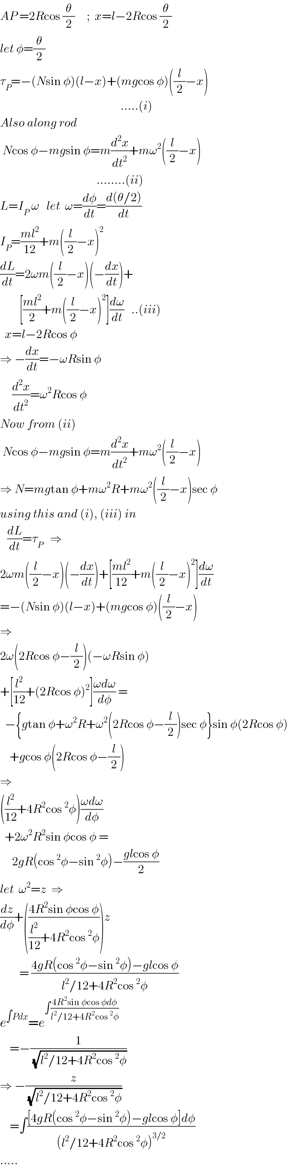 AP =2Rcos (θ/2)     ;  x=l−2Rcos (θ/2)  let φ=(θ/2)  τ_P =−(Nsin φ)(l−x)+(mgcos φ)((l/2)−x)                                                    .....(i)  Also along rod   Ncos φ−mgsin φ=m(d^2 x/dt^2 )+mω^2 ((l/2)−x)                                            ........(ii)  L=I_P  ω   let  ω=(dφ/dt)=((d(θ/2))/dt)  I_P =((ml^2 )/(12))+m((l/2)−x)^2   (dL/dt)=2ωm((l/2)−x)(−(dx/dt))+          [((ml^2 )/2)+m((l/2)−x)^2 ](dω/dt)   ..(iii)    x=l−2Rcos φ  ⇒ −(dx/dt)=−ωRsin φ       (d^2 x/dt^2 )=ω^2 Rcos φ  Now from (ii)   Ncos φ−mgsin φ=m(d^2 x/dt^2 )+mω^2 ((l/2)−x)  ⇒ N=mgtan φ+mω^2 R+mω^2 ((l/2)−x)sec φ  using this and (i), (iii) in     (dL/dt)=τ_P    ⇒  2ωm((l/2)−x)(−(dx/dt))+[((ml^2 )/(12))+m((l/2)−x)^2 ](dω/dt)  =−(Nsin φ)(l−x)+(mgcos φ)((l/2)−x)  ⇒  2ω(2Rcos φ−(l/2))(−ωRsin φ)  +[(l^2 /(12))+(2Rcos φ)^2 ]((ωdω)/dφ) =    −{gtan φ+ω^2 R+ω^2 (2Rcos φ−(l/2))sec φ}sin φ(2Rcos φ)      +gcos φ(2Rcos φ−(l/2))  ⇒  ((l^2 /(12))+4R^2 cos^2 φ)((ωdω)/dφ)    +2ω^2 R^2 sin φcos φ =       2gR(cos^2 φ−sin^2 φ)−((glcos φ)/2)  let  ω^2 =z  ⇒  (dz/dφ)+(((4R^2 sin φcos φ)/((l^2 /(12))+4R^2 cos^2 φ)))z          = ((4gR(cos^2 φ−sin^2 φ)−glcos φ)/(l^2 /12+4R^2 cos^2 φ))  e^(∫Pdx) =e^(∫((4R^2 sin φcos φdφ)/(l^2 /12+4R^2 cos^2 φ)))       =−(1/(√(l^2 /12+4R^2 cos^2 φ)))  ⇒ −(z/(√(l^2 /12+4R^2 cos^2 φ)))      =∫(([4gR(cos^2 φ−sin^2 φ)−glcos φ]dφ)/((l^2 /12+4R^2 cos^2 φ)^(3/2) ))  .....  
