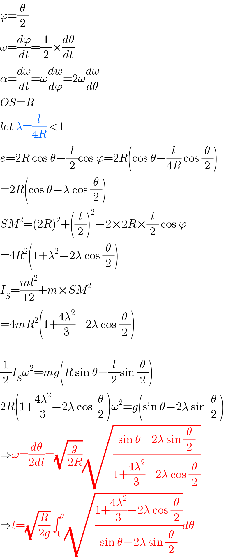 ϕ=(θ/2)  ω=(dϕ/dt)=(1/2)×(dθ/dt)  α=(dω/dt)=ω(dw/dϕ)=2ω(dω/dθ)  OS=R  let λ=(l/(4R)) <1  e=2R cos θ−(l/2)cos ϕ=2R(cos θ−(l/(4R)) cos (θ/2))  =2R(cos θ−λ cos (θ/2))  SM^2 =(2R)^2 +((l/2))^2 −2×2R×(l/2) cos ϕ  =4R^2 (1+λ^2 −2λ cos (θ/2))  I_S =((ml^2 )/(12))+m×SM^2   =4mR^2 (1+((4λ^2 )/3)−2λ cos (θ/2))    (1/2)I_S ω^2 =mg(R sin θ−(l/2)sin (θ/2))  2R(1+((4λ^2 )/3)−2λ cos (θ/2))ω^2 =g(sin θ−2λ sin (θ/2))  ⇒ω=(dθ/(2dt))=(√(g/(2R)))(√((sin θ−2λ sin (θ/2))/(1+((4λ^2 )/3)−2λ cos (θ/2))))  ⇒t=(√(R/(2g))) ∫_0 ^θ (√((1+((4λ^2 )/3)−2λ cos (θ/2))/(sin θ−2λ sin (θ/2))))dθ  