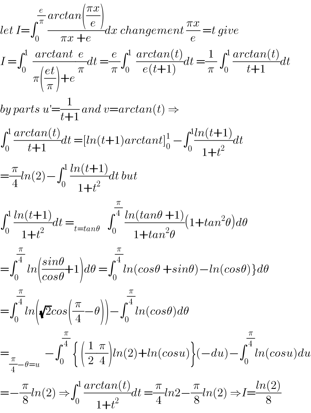 let I=∫_0 ^(e/π)  ((arctan(((πx)/e)))/(πx +e))dx changement ((πx)/e) =t give  I =∫_0 ^1   ((arctant)/(π(((et)/π))+e))(e/π)dt =(e/π)∫_0 ^1   ((arctan(t))/(e(t+1)))dt =(1/π) ∫_0 ^1  ((arctan(t))/(t+1))dt  by parts u^′ =(1/(t+1)) and v=arctan(t) ⇒  ∫_0 ^1  ((arctan(t))/(t+1))dt =[ln(t+1)arctant]_0 ^1  −∫_0 ^1 ((ln(t+1))/(1+t^2 ))dt  =(π/4)ln(2)−∫_0 ^1  ((ln(t+1))/(1+t^2 ))dt but  ∫_0 ^1  ((ln(t+1))/(1+t^2 ))dt =_(t=tanθ)    ∫_0 ^(π/4)  ((ln(tanθ +1))/(1+tan^2 θ))(1+tan^2 θ)dθ  =∫_0 ^(π/4)  ln(((sinθ)/(cosθ))+1)dθ =∫_0 ^(π/4) ln(cosθ +sinθ)−ln(cosθ)}dθ  =∫_0 ^(π/4) ln((√2)cos((π/4)−θ))−∫_0 ^(π/4) ln(cosθ)dθ  =_((π/4)−θ=u)   −∫_0 ^(π/4)  { ((1/2)(π/4))ln(2)+ln(cosu)}(−du)−∫_0 ^(π/4) ln(cosu)du  =−(π/8)ln(2) ⇒∫_0 ^1  ((arctan(t))/(1+t^2 ))dt =(π/4)ln2−(π/8)ln(2) ⇒I=((ln(2))/8)  