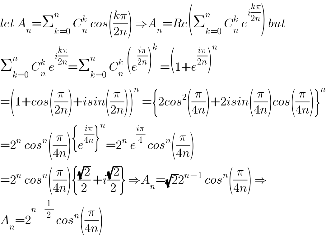 let A_n =Σ_(k=0) ^n  C_n ^k  cos(((kπ)/(2n))) ⇒A_n =Re(Σ_(k=0) ^n  C_n ^k  e^(i((kπ)/(2n))) ) but  Σ_(k=0) ^n  C_n ^k  e^(i((kπ)/(2n))) =Σ_(k=0) ^n  C_n ^k  (e^((iπ)/(2n)) )^k  =(1+e^((iπ)/(2n)) )^n   =(1+cos((π/(2n)))+isin((π/(2n))))^n  ={2cos^2 ((π/(4n)))+2isin((π/(4n)))cos((π/(4n)))}^n   =2^n  cos^n ((π/(4n))){e^((iπ)/(4n)) }^n =2^n  e^((iπ)/4)  cos^n ((π/(4n)))  =2^n  cos^n ((π/(4n))){((√2)/2) +i((√2)/2)} ⇒A_n =(√2)2^(n−1)  cos^n ((π/(4n))) ⇒  A_n =2^(n−(1/2))  cos^n ((π/(4n)))  