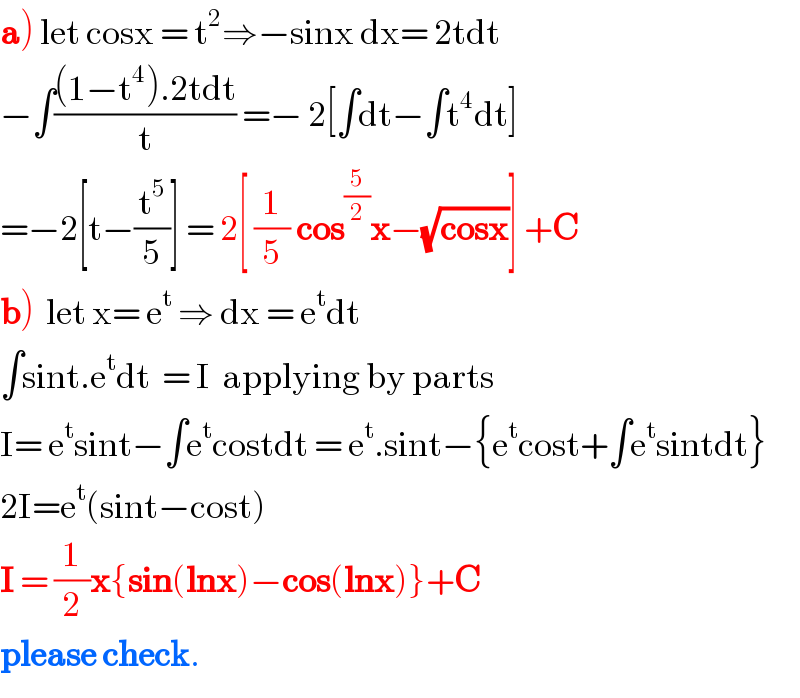 a) let cosx = t^2 ⇒−sinx dx= 2tdt  −∫(((1−t^4 ).2tdt)/t) =− 2[∫dt−∫t^4 dt]  =−2[t−(t^5 /5)] = 2[ (1/5) cos^(5/2) x−(√(cosx))] +C  b)  let x= e^t  ⇒ dx = e^t dt  ∫sint.e^t dt  = I  applying by parts  I= e^t sint−∫e^t costdt = e^t .sint−{e^t cost+∫e^t sintdt}  2I=e^t (sint−cost)  I = (1/2)x{sin(lnx)−cos(lnx)}+C  please check.  