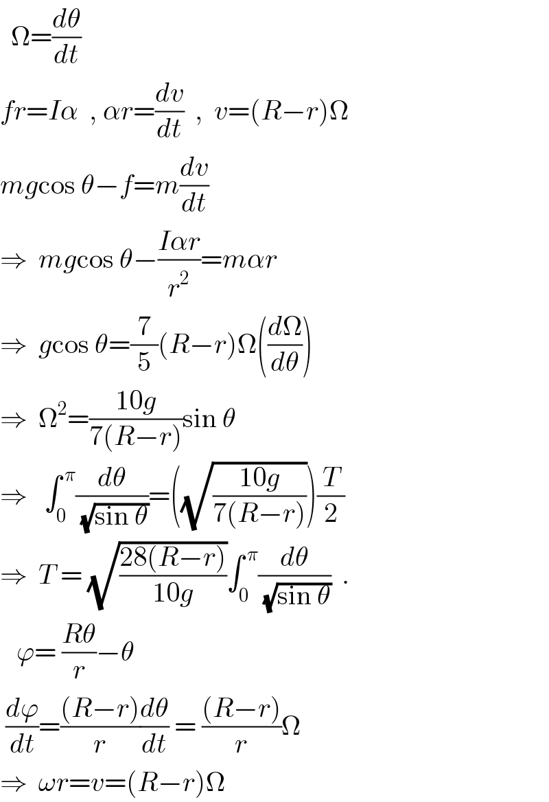   Ω=(dθ/dt)  fr=Iα  , αr=(dv/dt)  ,  v=(R−r)Ω  mgcos θ−f=m(dv/dt)  ⇒  mgcos θ−((Iαr)/r^2 )=mαr  ⇒  gcos θ=(7/5)(R−r)Ω((dΩ/dθ))  ⇒  Ω^2 =((10g)/(7(R−r)))sin θ  ⇒   ∫_0 ^( π) (dθ/(√(sin θ)))=((√((10g)/(7(R−r)))))(T/2)  ⇒  T = (√((28(R−r))/(10g)))∫_0 ^( π) (dθ/(√(sin θ)))  .     ϕ= ((Rθ)/r)−θ   (dϕ/dt)=(((R−r))/r)(dθ/dt) = (((R−r))/r)Ω  ⇒  ωr=v=(R−r)Ω  