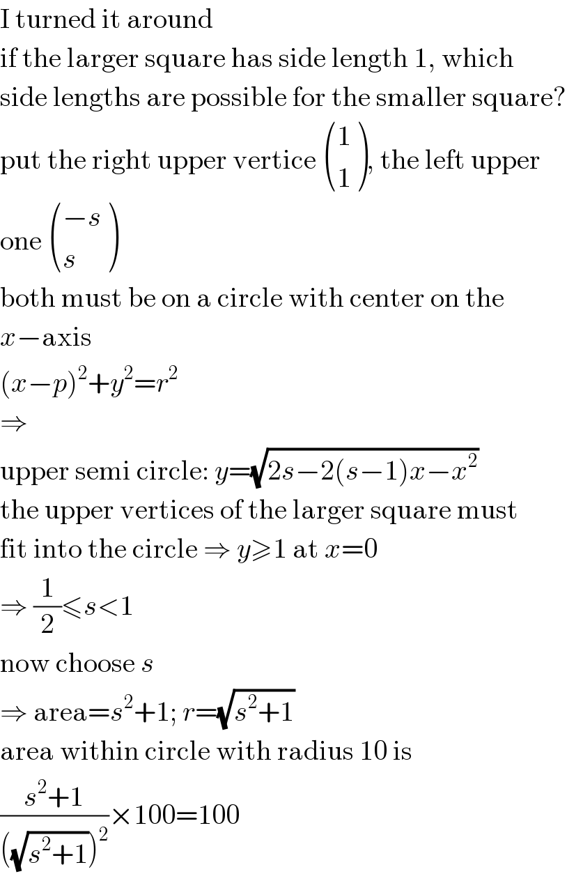 I turned it around  if the larger square has side length 1, which  side lengths are possible for the smaller square?  put the right upper vertice  ((1),(1) ), the left upper  one  (((−s)),(s) )  both must be on a circle with center on the  x−axis  (x−p)^2 +y^2 =r^2   ⇒  upper semi circle: y=(√(2s−2(s−1)x−x^2 ))  the upper vertices of the larger square must  fit into the circle ⇒ y≥1 at x=0  ⇒ (1/2)≤s<1  now choose s  ⇒ area=s^2 +1; r=(√(s^2 +1))  area within circle with radius 10 is  ((s^2 +1)/(((√(s^2 +1)))^2 ))×100=100  