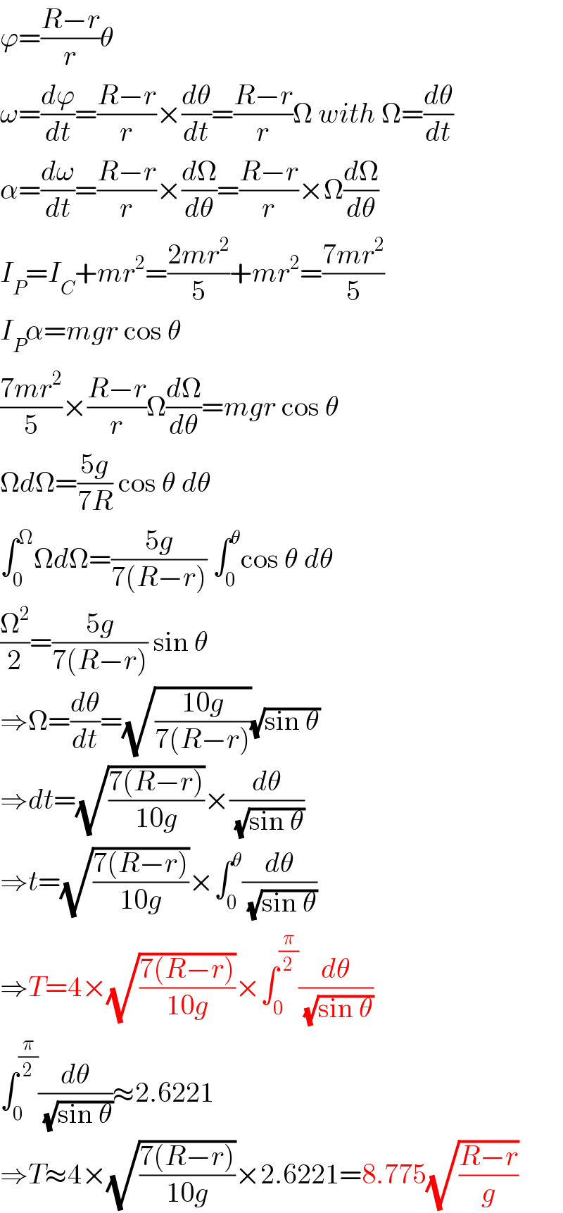 ϕ=((R−r)/r)θ  ω=(dϕ/dt)=((R−r)/r)×(dθ/dt)=((R−r)/r)Ω with Ω=(dθ/dt)  α=(dω/dt)=((R−r)/r)×(dΩ/dθ)=((R−r)/r)×Ω(dΩ/dθ)  I_P =I_C +mr^2 =((2mr^2 )/5)+mr^2 =((7mr^2 )/5)  I_P α=mgr cos θ  ((7mr^2 )/5)×((R−r)/r)Ω(dΩ/dθ)=mgr cos θ  ΩdΩ=((5g)/(7R)) cos θ dθ  ∫_0 ^Ω ΩdΩ=((5g)/(7(R−r))) ∫_0 ^θ cos θ dθ  (Ω^2 /2)=((5g)/(7(R−r))) sin θ  ⇒Ω=(dθ/dt)=(√((10g)/(7(R−r))))(√(sin θ))  ⇒dt=(√((7(R−r))/(10g)))×(dθ/(√(sin θ)))  ⇒t=(√((7(R−r))/(10g)))×∫_0 ^θ (dθ/(√(sin θ)))  ⇒T=4×(√((7(R−r))/(10g)))×∫_0 ^(π/2) (dθ/(√(sin θ)))  ∫_0 ^(π/2) (dθ/(√(sin θ)))≈2.6221  ⇒T≈4×(√((7(R−r))/(10g)))×2.6221=8.775(√((R−r)/g))  