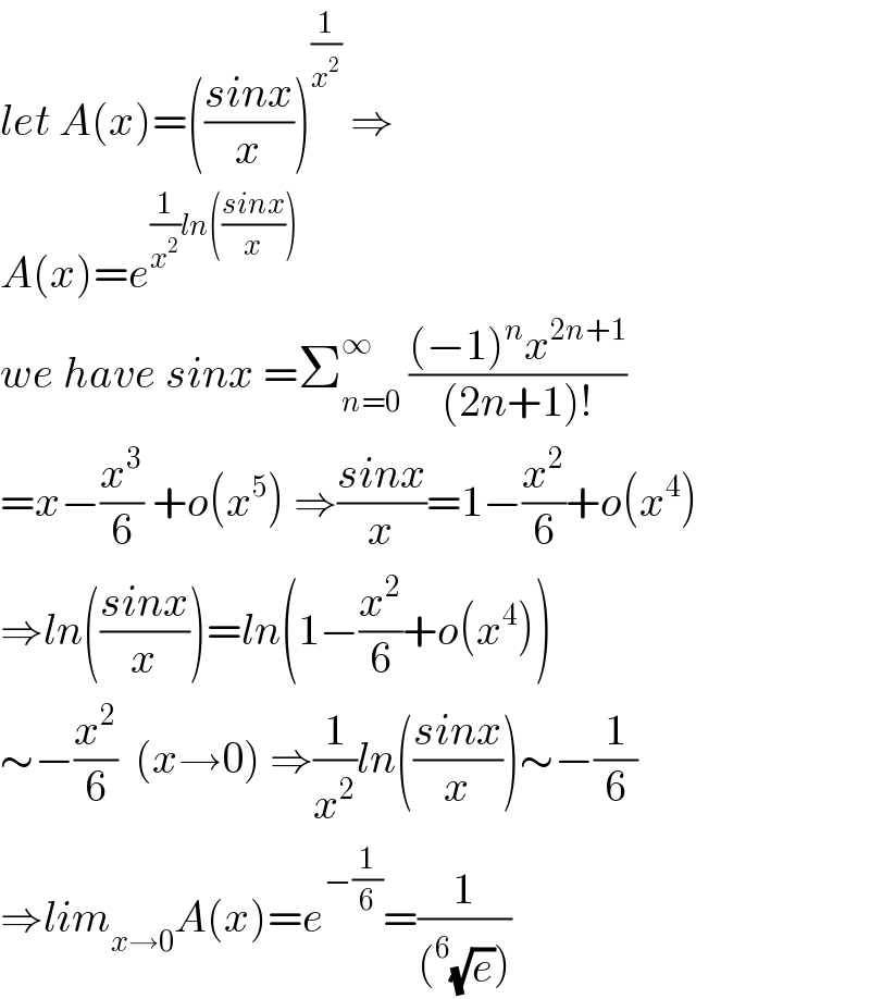 let A(x)=(((sinx)/x))^(1/x^2 )  ⇒  A(x)=e^((1/x^2 )ln(((sinx)/x)))   we have sinx =Σ_(n=0) ^∞  (((−1)^n x^(2n+1) )/((2n+1)!))  =x−(x^3 /6) +o(x^5 ) ⇒((sinx)/x)=1−(x^2 /6)+o(x^4 )  ⇒ln(((sinx)/x))=ln(1−(x^2 /6)+o(x^4 ))  ∼−(x^2 /6)  (x→0) ⇒(1/x^2 )ln(((sinx)/x))∼−(1/6)  ⇒lim_(x→0) A(x)=e^(−(1/6)) =(1/((^6 (√e))))  