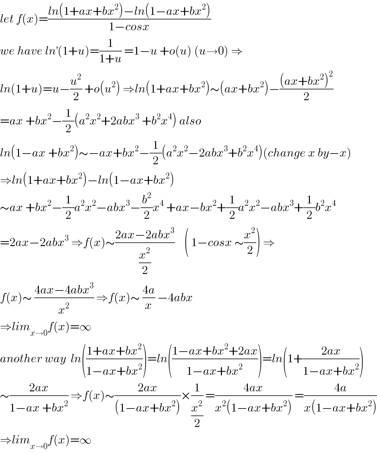 let f(x)=((ln(1+ax+bx^2 )−ln(1−ax+bx^2 ))/(1−cosx))  we have ln^′ (1+u)=(1/(1+u)) =1−u +o(u) (u→0) ⇒  ln(1+u)=u−(u^2 /2) +o(u^2 ) ⇒ln(1+ax+bx^2 )∼(ax+bx^2 )−(((ax+bx^2 )^2 )/2)  =ax +bx^2 −(1/2)(a^2 x^2 +2abx^3  +b^2 x^4 ) also  ln(1−ax +bx^2 )∼−ax+bx^2 −(1/2)(a^2 x^2 −2abx^3 +b^2 x^4 )(change x by−x)  ⇒ln(1+ax+bx^2 )−ln(1−ax+bx^2 )  ∼ax +bx^2 −(1/2)a^2 x^2 −abx^3 −(b^2 /2)x^4  +ax−bx^2 +(1/2)a^2 x^2 −abx^3 +(1/2)b^2 x^4   =2ax−2abx^3  ⇒f(x)∼((2ax−2abx^3 )/(x^2 /2))    ( 1−cosx ∼(x^2 /2)) ⇒  f(x)∼ ((4ax−4abx^3 )/x^2 ) ⇒f(x)∼ ((4a)/x) −4abx  ⇒lim_(x→0) f(x)=∞  another way  ln(((1+ax+bx^2 )/(1−ax+bx^2 )))=ln(((1−ax+bx^2 +2ax)/(1−ax+bx^2 )))=ln(1+((2ax)/(1−ax+bx^2 )))  ∼((2ax)/(1−ax +bx^2 )) ⇒f(x)∼((2ax)/((1−ax+bx^2 )))×(1/(x^2 /2)) =((4ax)/(x^2 (1−ax+bx^2 ))) =((4a)/(x(1−ax+bx^2 )))  ⇒lim_(x→0) f(x)=∞  