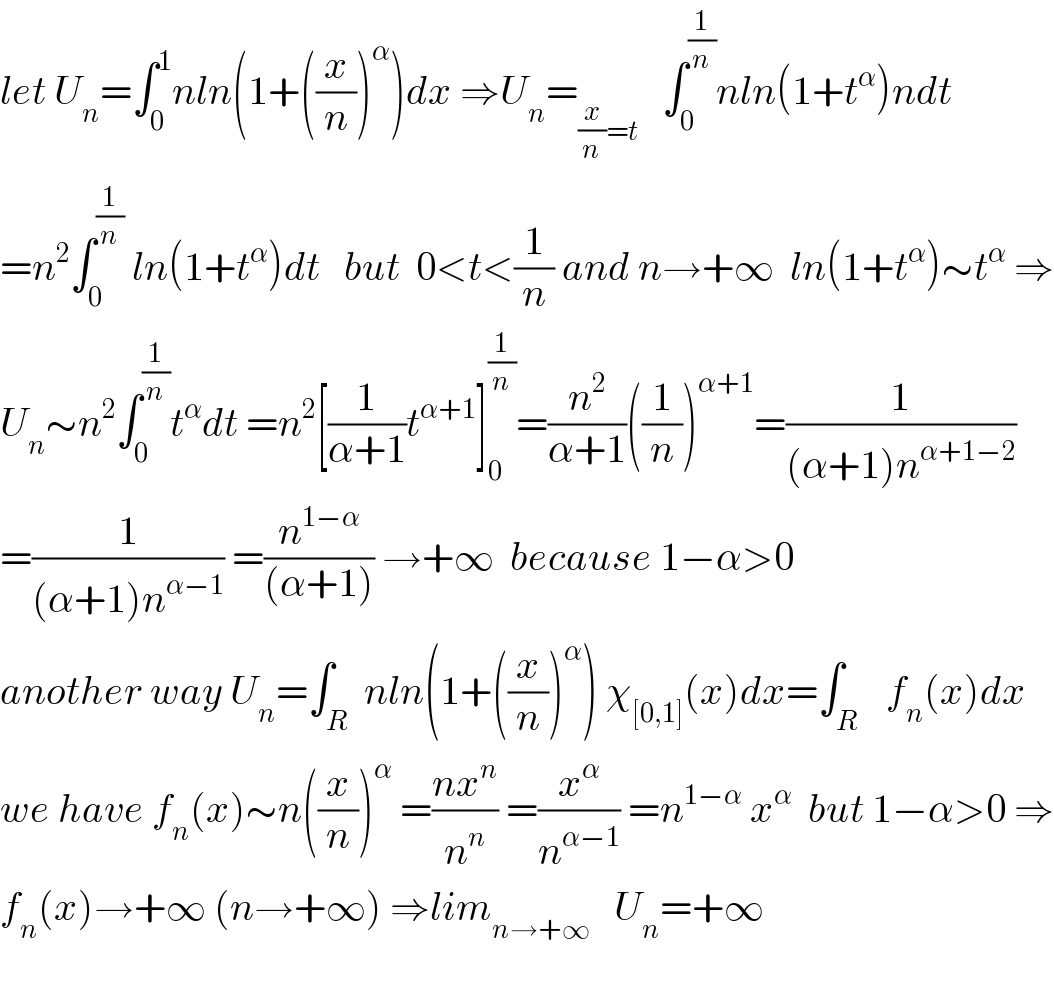 let U_n =∫_0 ^1 nln(1+((x/n))^α )dx ⇒U_n =_((x/n)=t)    ∫_0 ^(1/n) nln(1+t^α )ndt  =n^2 ∫_0 ^(1/n)  ln(1+t^α )dt   but  0<t<(1/n) and n→+∞  ln(1+t^α )∼t^α  ⇒  U_n ∼n^2 ∫_0 ^(1/n) t^α dt =n^2 [(1/(α+1))t^(α+1) ]_0 ^(1/n) =(n^2 /(α+1))((1/n))^(α+1) =(1/((α+1)n^(α+1−2) ))  =(1/((α+1)n^(α−1) )) =(n^(1−α) /((α+1))) →+∞  because 1−α>0  another way U_n =∫_R  nln(1+((x/n))^α ) χ_([0,1]) (x)dx=∫_(R )   f_n (x)dx  we have f_n (x)∼n((x/n))^α  =((nx^n )/n^n ) =(x^α /n^(α−1) ) =n^(1−α)  x^α   but 1−α>0 ⇒  f_n (x)→+∞ (n→+∞) ⇒lim_(n→+∞)    U_n =+∞    