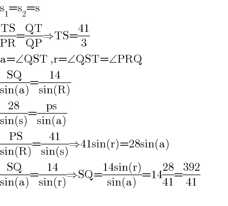 s_1 =s_2 =s  ((TS)/(PR))=((QT)/(QP))⇒TS=((41)/3)  a=∠QST ,r=∠QST=∠PRQ  ((SQ)/(sin(a)))=((14)/(sin(R)))  ((28)/(sin(s)))=((ps)/(sin(a)))  ((PS)/(sin(R)))=((41)/(sin(s)))⇒41sin(r)=28sin(a)  ((SQ)/(sin(a)))=((14)/(sin(r)))⇒SQ=((14sin(r))/(sin(a)))=14((28)/(41))=((392)/(41))    