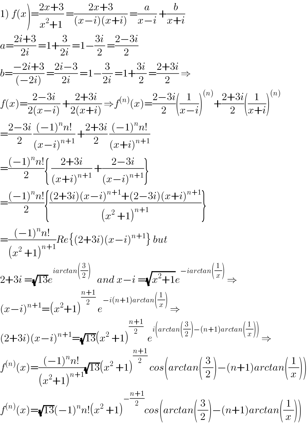 1) f(x)=((2x+3)/(x^2 +1)) =((2x+3)/((x−i)(x+i))) =(a/(x−i)) +(b/(x+i))  a=((2i+3)/(2i)) =1+(3/(2i)) =1−((3i)/2) =((2−3i)/2)  b=((−2i+3)/((−2i))) =((2i−3)/(2i)) =1−(3/(2i)) =1+((3i)/2) =((2+3i)/2) ⇒  f(x)=((2−3i)/(2(x−i))) +((2+3i)/(2(x+i))) ⇒f^((n)) (x)=((2−3i)/2)((1/(x−i)))^((n)) +((2+3i)/2)((1/(x+i)))^((n))   =((2−3i)/2) (((−1)^n n!)/((x−i)^(n+1) )) +((2+3i)/2) (((−1)^n n!)/((x+i)^(n+1) ))  =(((−1)^n n!)/2){ ((2+3i)/((x+i)^(n+1) )) +((2−3i)/((x−i)^(n+1) ))}  =(((−1)^n n!)/2){(((2+3i)(x−i)^(n+1) +(2−3i)(x+i)^(n+1) )/((x^2  +1)^(n+1) ))}  =(((−1)^n n!)/((x^2  +1)^(n+1) ))Re{(2+3i)(x−i)^(n+1) } but  2+3i =(√(13))e^(iarctan((3/2)))    and x−i =(√(x^2 +1))e^(−iarctan((1/x)))  ⇒  (x−i)^(n+1) =(x^2 +1)^((n+1)/2)  e^(−i(n+1)arctan((1/x)))  ⇒  (2+3i)(x−i)^(n+1) =(√(13))(x^2  +1)^((n+1)/2)   e^(i(arctan((3/2))−(n+1)arctan((1/x))))  ⇒  f^((n)) (x)=(((−1)^n n!)/((x^2 +1)^(n+1) ))(√(13))(x^2  +1)^((n+1)/2)  cos(arctan((3/2))−(n+1)arctan((1/x)))  f^((n)) (x)=(√(13))(−1)^n n!(x^2  +1)^(−((n+1)/2)) cos(arctan((3/2))−(n+1)arctan((1/x)))  