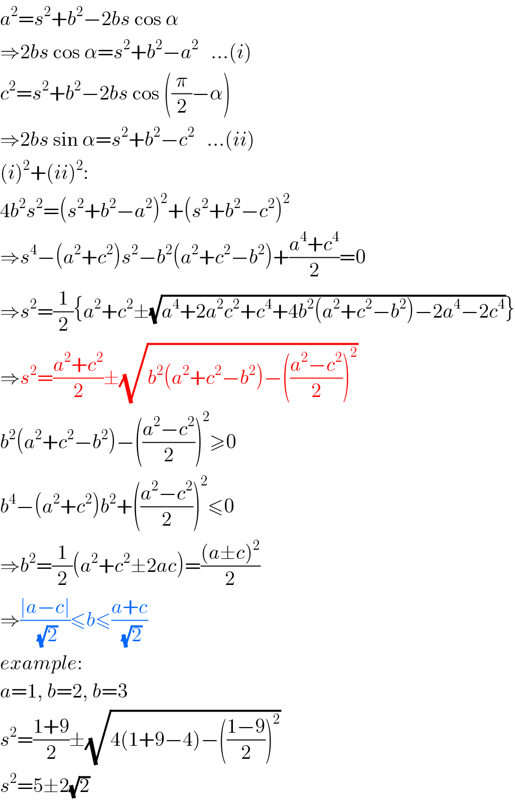 a^2 =s^2 +b^2 −2bs cos α  ⇒2bs cos α=s^2 +b^2 −a^2    ...(i)  c^2 =s^2 +b^2 −2bs cos ((π/2)−α)  ⇒2bs sin α=s^2 +b^2 −c^2    ...(ii)  (i)^2 +(ii)^2 :  4b^2 s^2 =(s^2 +b^2 −a^2 )^2 +(s^2 +b^2 −c^2 )^2   ⇒s^4 −(a^2 +c^2 )s^2 −b^2 (a^2 +c^2 −b^2 )+((a^4 +c^4 )/2)=0  ⇒s^2 =(1/2){a^2 +c^2 ±(√(a^4 +2a^2 c^2 +c^4 +4b^2 (a^2 +c^2 −b^2 )−2a^4 −2c^4 ))}  ⇒s^2 =((a^2 +c^2 )/2)±(√(b^2 (a^2 +c^2 −b^2 )−(((a^2 −c^2 )/2))^2 ))  b^2 (a^2 +c^2 −b^2 )−(((a^2 −c^2 )/2))^2 ≥0  b^4 −(a^2 +c^2 )b^2 +(((a^2 −c^2 )/2))^2 ≤0  ⇒b^2 =(1/2)(a^2 +c^2 ±2ac)=(((a±c)^2 )/2)  ⇒((∣a−c∣)/(√2))≤b≤((a+c)/(√2))  example:  a=1, b=2, b=3  s^2 =((1+9)/2)±(√(4(1+9−4)−(((1−9)/2))^2 ))  s^2 =5±2(√2)  