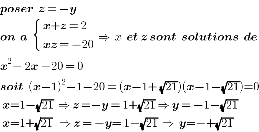poser  z = −y  on  a   { (( x+z = 2)),(( xz = −20)) :}  ⇒  x  et z sont  solutions  de  x^2 − 2x −20 = 0  soit  (x−1)^2 −1−20 = (x−1+ (√(21)))(x−1−(√(21)))=0   x=1−(√(21))  ⇒ z =−y = 1+(√(21)) ⇒ y = −1−(√(21))   x=1+(√(21))   ⇒ z = −y= 1−(√(21))  ⇒  y=−+(√(21))  