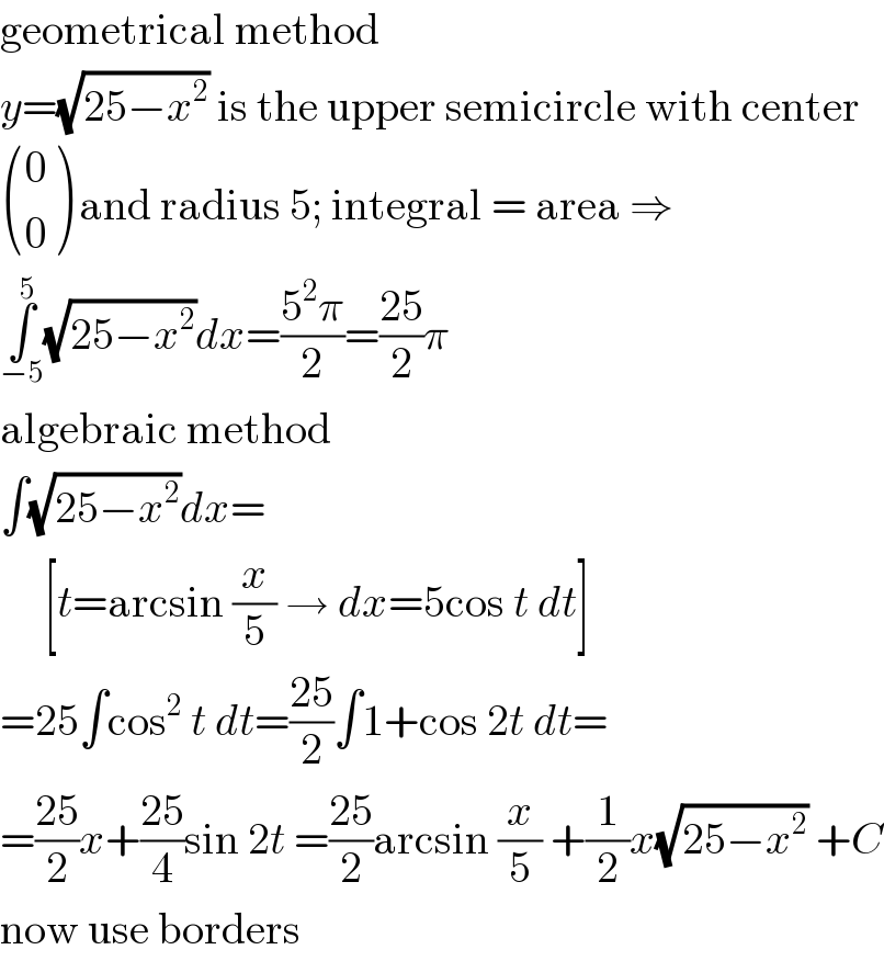 geometrical method  y=(√(25−x^2 )) is the upper semicircle with center   ((0),(0) ) and radius 5; integral = area ⇒  ∫_(−5) ^5 (√(25−x^2 ))dx=((5^2 π)/2)=((25)/2)π  algebraic method  ∫(√(25−x^2 ))dx=       [t=arcsin (x/5) → dx=5cos t dt]  =25∫cos^2  t dt=((25)/2)∫1+cos 2t dt=  =((25)/2)x+((25)/4)sin 2t =((25)/2)arcsin (x/5) +(1/2)x(√(25−x^2 )) +C  now use borders  
