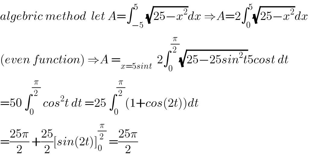 algebric method  let A=∫_(−5) ^5 (√(25−x^2 ))dx ⇒A=2∫_0 ^5 (√(25−x^2 ))dx  (even function) ⇒A =_(x=5sint)   2∫_0 ^(π/2) (√(25−25sin^2 t))5cost dt  =50 ∫_0 ^(π/2)  cos^2 t dt =25 ∫_0 ^(π/2) (1+cos(2t))dt  =((25π)/2) +((25)/2)[sin(2t)]_0 ^(π/2)  =((25π)/2)  