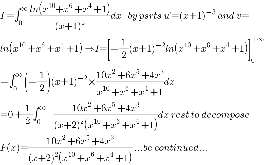 I =∫_0 ^∞  ((ln(x^(10) +x^6  +x^4  +1))/((x+1)^3 ))dx   by psrts u^′ =(x+1)^(−3)  and v=  ln(x^(10)  +x^6  +x^4  +1) ⇒I=[−(1/2)(x+1)^(−2) ln(x^(10)  +x^6  +x^4  +1)]_0 ^(+∞)   −∫_0 ^∞  (−(1/2))(x+1)^(−2) ×((10x^2  +6x^5  +4x^3 )/(x^(10)  +x^6  +x^4  +1))dx  =0 +(1/2)∫_0 ^∞     ((10x^2  +6x^5  +4x^3 )/((x+2)^2 (x^(10)  +x^6  +x^4  +1)))dx rest to decompose  F(x)=((10x^2  +6x^5  +4x^3 )/((x+2)^2 (x^(10)  +x^6  +x^4  +1))) ...be continued...  