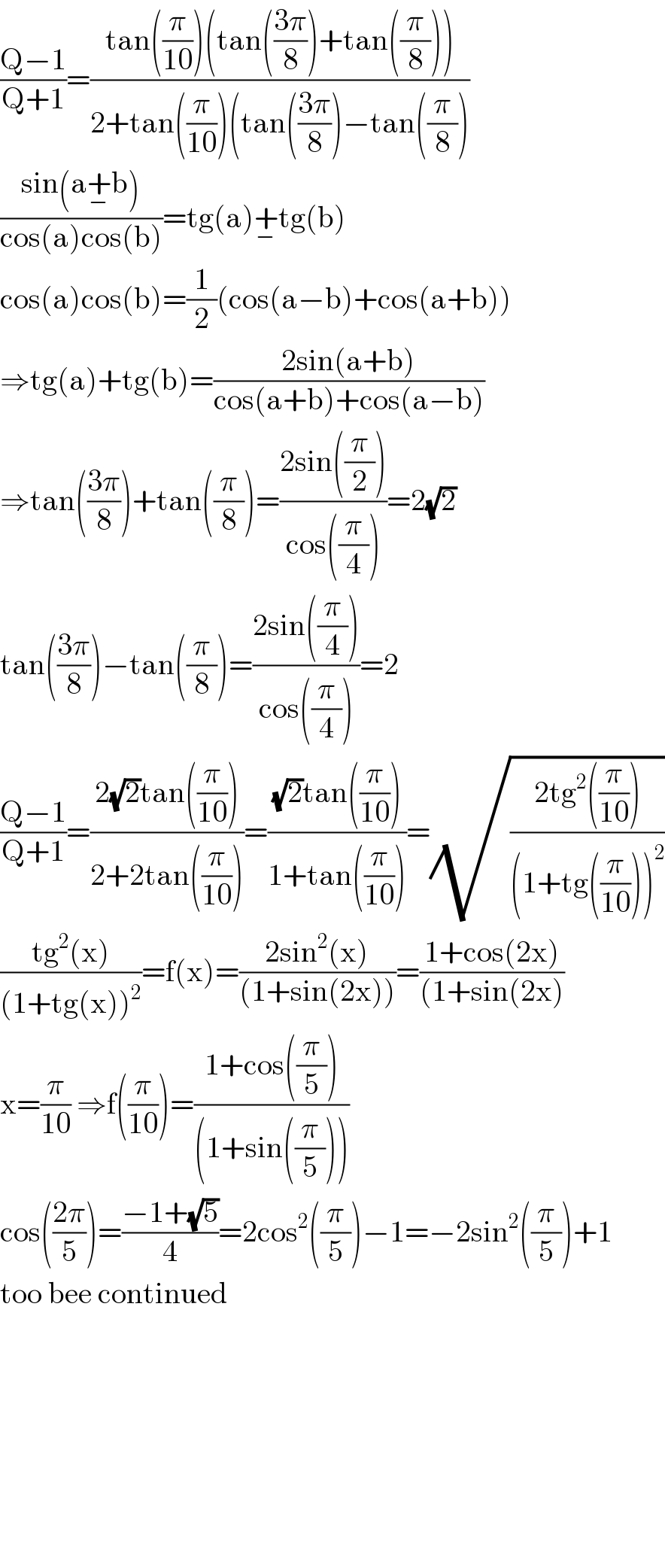 ((Q−1)/(Q+1))=((tan((π/(10)))(tan(((3π)/8))+tan((π/8))))/(2+tan((π/(10)))(tan(((3π)/8))−tan((π/8))))  ((sin(a+_− b))/(cos(a)cos(b)))=tg(a)^ +_− tg(b)  cos(a)cos(b)=(1/2)(cos(a−b)+cos(a+b))  ⇒tg(a)+tg(b)=((2sin(a+b))/(cos(a+b)+cos(a−b)))  ⇒tan(((3π)/8))+tan((π/8))=((2sin((π/2)))/(cos((π/4))))=2(√2)  tan(((3π)/8))−tan((π/8))=((2sin((π/4)))/(cos((π/4))))=2  ((Q−1)/(Q+1))=((2(√2)tan((π/(10))))/(2+2tan((π/(10)))))=(((√2)tan((π/(10))))/(1+tan((π/(10)))))=(√((2tg^2 ((π/(10))))/((1+tg((π/(10))))^2 )))  ((tg^2 (x))/((1+tg(x))^2 ))=f(x)=((2sin^2 (x))/((1+sin(2x))))=((1+cos(2x))/((1+sin(2x)))  x=(π/(10)) ⇒f((π/(10)))=((1+cos((π/5)))/((1+sin((π/5)))))  cos(((2π)/5))=((−1+(√5))/4)=2cos^2 ((π/5))−1=−2sin^2 ((π/5))+1  too bee continued              