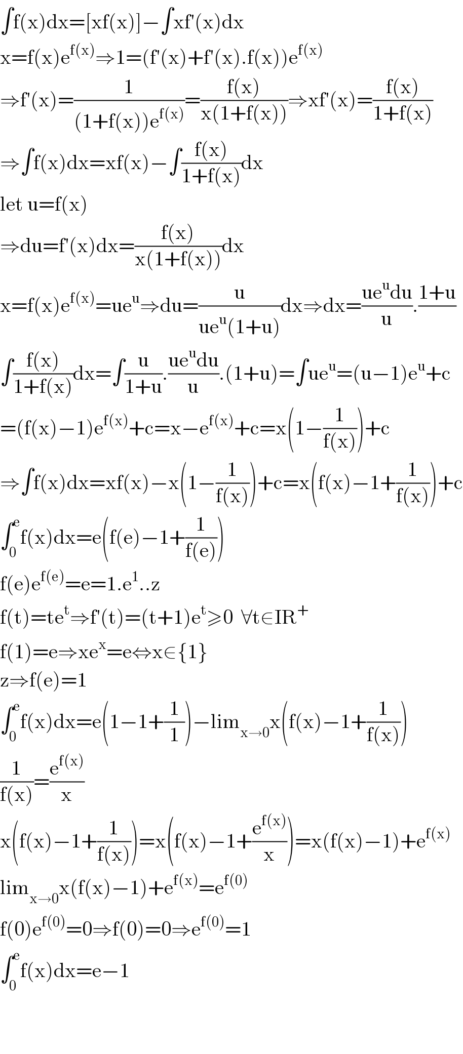 ∫f(x)dx=[xf(x)]−∫xf′(x)dx  x=f(x)e^(f(x)) ⇒1=(f′(x)+f′(x).f(x))e^(f(x))   ⇒f′(x)=(1/((1+f(x))e^(f(x)) ))=((f(x))/(x(1+f(x))))⇒xf′(x)=((f(x))/(1+f(x)))  ⇒∫f(x)dx=xf(x)−∫((f(x))/(1+f(x)))dx  let u=f(x)  ⇒du=f′(x)dx=((f(x))/(x(1+f(x))))dx  x=f(x)e^(f(x)) =ue^u ⇒du=(u/(ue^u (1+u)))dx⇒dx=((ue^u du)/u).((1+u)/)  ∫((f(x))/(1+f(x)))dx=∫(u/(1+u)).((ue^u du)/u).(1+u)=∫ue^u =(u−1)e^u +c  =(f(x)−1)e^(f(x)) +c=x−e^(f(x)) +c=x(1−(1/(f(x))))+c  ⇒∫f(x)dx=xf(x)−x(1−(1/(f(x))))+c=x(f(x)−1+(1/(f(x))))+c  ∫_0 ^e f(x)dx=e(f(e)−1+(1/(f(e))))  f(e)e^(f(e)) =e=1.e^1 ..z  f(t)=te^t ⇒f′(t)=(t+1)e^t ≥0  ∀t∈IR^+   f(1)=e⇒xe^x =e⇔x∈{1}  z⇒f(e)=1  ∫_0 ^e f(x)dx=e(1−1+(1/1))−lim_(x→0) x(f(x)−1+(1/(f(x))))  (1/(f(x)))=(e^(f(x)) /x)  x(f(x)−1+(1/(f(x))))=x(f(x)−1+(e^(f(x)) /x))=x(f(x)−1)+e^(f(x))   lim_(x→0) x(f(x)−1)+e^(f(x)) =e^(f(0))   f(0)e^(f(0)) =0⇒f(0)=0⇒e^(f(0)) =1  ∫_0 ^e f(x)dx=e−1      