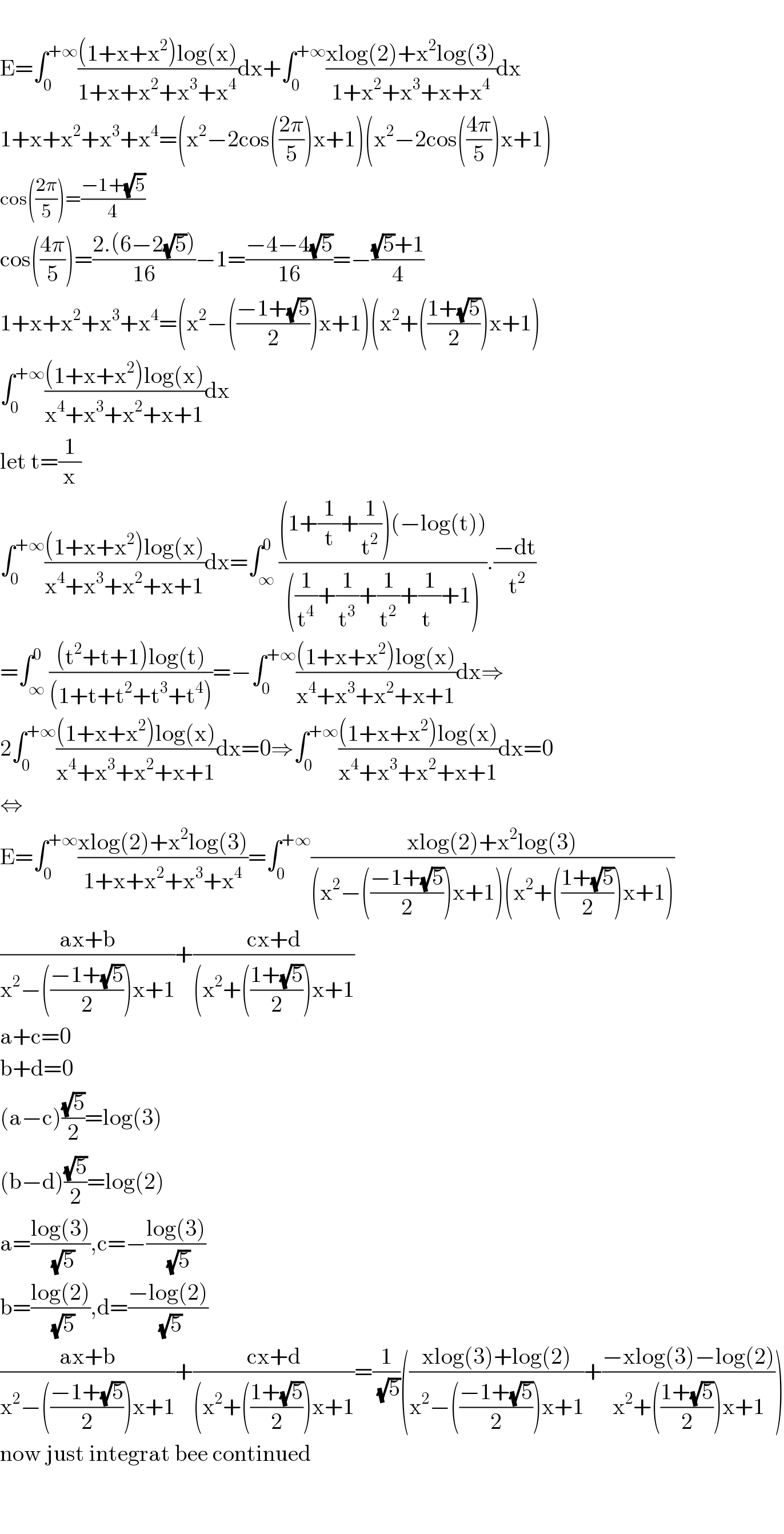   E=∫_0 ^(+∞) (((1+x+x^2 )log(x))/(1+x+x^2 +x^3 +x^4 ))dx+∫_0 ^(+∞) ((xlog(2)+x^2 log(3))/(1+x^2 +x^3 +x+x^4 ))dx  1+x+x^2 +x^3 +x^4 =(x^2 −2cos(((2π)/5))x+1)(x^2 −2cos(((4π)/5))x+1)  cos(((2π)/5))=((−1+(√5))/4)  cos(((4π)/5))=((2.(6−2(√5)))/(16))−1=((−4−4(√5))/(16))=−(((√5)+1)/4)  1+x+x^2 +x^3 +x^4 =(x^2 −(((−1+(√5))/2))x+1)(x^2 +(((1+(√5))/2))x+1)  ∫_0 ^(+∞) (((1+x+x^2 )log(x))/(x^4 +x^3 +x^2 +x+1))dx  let t=(1/x)  ∫_0 ^(+∞) (((1+x+x^2 )log(x))/(x^4 +x^3 +x^2 +x+1))dx=∫_∞ ^0 (((1+(1/t)+(1/t^2 ))(−log(t)))/(((1/t^4 )+(1/t^3 )+(1/t^2 )+(1/t^ )+1))).((−dt)/( t^2 ))  =∫_∞ ^0 (((t^2 +t+1)log(t))/((1+t+t^2 +t^3 +t^4 )))=−∫_0 ^(+∞) (((1+x+x^2 )log(x))/(x^4 +x^3 +x^2 +x+1))dx⇒  2∫_0 ^(+∞) (((1+x+x^2 )log(x))/(x^4 +x^3 +x^2 +x+1))dx=0⇒∫_0 ^(+∞) (((1+x+x^2 )log(x))/(x^4 +x^3 +x^2 +x+1))dx=0  ⇔  E=∫_0 ^(+∞) ((xlog(2)+x^2 log(3))/(1+x+x^2 +x^3 +x^4 ))=∫_0 ^(+∞) ((xlog(2)+x^2 log(3))/((x^2 −(((−1+(√5))/2))x+1)(x^2 +(((1+(√5))/2))x+1)))  ((ax+b)/(x^2 −(((−1+(√5))/2))x+1))+((cx+d)/((x^2 +(((1+(√5))/2))x+1))  a+c=0  b+d=0  (a−c)((√5)/2)=log(3)  (b−d)((√5)/2)=log(2)  a=((log(3))/(√5)),c=−((log(3))/(√5))  b=((log(2))/(√5)),d=((−log(2))/(√5))  ((ax+b)/(x^2 −(((−1+(√5))/2))x+1))+((cx+d)/((x^2 +(((1+(√5))/2))x+1))=(1/(√5))(((xlog(3)+log(2))/(x^2 −(((−1+(√5))/2))x+1))+((−xlog(3)−log(2))/(x^2 +(((1+(√5))/2))x+1)))  now just integrat bee continued      