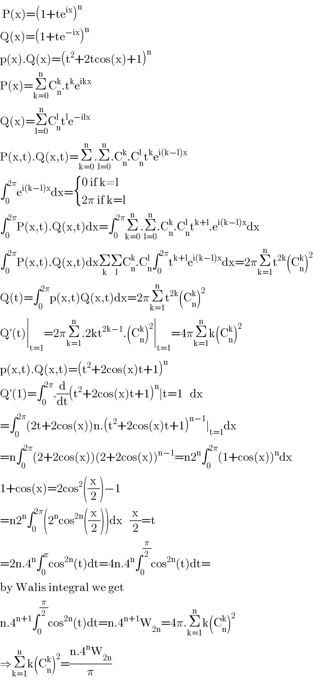  P(x)=(1+te^(ix) )^n   Q(x)=(1+te^(−ix) )^n   p(x).Q(x)=(t^2 +2tcos(x)+1)^n   P(x)=Σ_(k=0) ^n C_n ^k .t^k e^(ikx)   Q(x)=Σ_(l=0) ^n C_n ^l t^l e^(−ilx)   P(x,t).Q(x,t)=Σ_(k=0) ^n .Σ_(l=0) ^n .C_n ^k .C_n ^l t^k e^(i(k−l)x)   ∫_0 ^(2π) e^(i(k−l)x) dx= { ((0 if k≠l)),((2π if k=l)) :}  ∫_0 ^(2π) P(x,t).Q(x,t)dx=∫_0 ^(2π) Σ_(k=0) ^n .Σ_(l=0) ^n .C_n ^k .C_n ^l t^(k+l) .e_ ^(i(k−l)x) dx  ∫_0 ^(2π) P(x,t).Q(x,t)dxΣ_k Σ_l C_n ^k .C_n ^l ∫_0 ^(2π) t^(k+l) e^(i(k−l)x) dx=2πΣ_(k=1) ^n t^(2k) (C_n ^k )^2   Q(t)=∫_0 ^(2π) p(x,t)Q(x,t)dx=2πΣ_(k=1) ^n t^(2k) (C_n ^k )^2   Q′(t)∣_(t=1) =2πΣ_(k=1) ^n .2kt^(2k−1) .(C_n ^k )^2 ∣_(t=1) =4πΣ_(k=1) ^n k(C_n ^k )^2   p(x,t).Q(x,t)=(t^2 +2cos(x)t+1)^n   Q′(1)=∫_0 ^(2π) .(d/dt)(t^2 +2cos(x)t+1)^n ∣t=1   dx  =∫_0 ^(2π) (2t+2cos(x))n.(t^2 +2cos(x)t+1)^(n−1) ∣_(t=1) dx  =n∫_0 ^(2π) (2+2cos(x))(2+2cos(x))^(n−1) =n2^n ∫_0 ^(2π) (1+cos(x))^n dx  1+cos(x)=2cos^2 ((x/2))−1  =n2^n ∫_0 ^(2π) (2^n cos^(2n) ((x/2)))dx   (x/2)=t  =2n.4^n ∫_0 ^π cos^(2n) (t)dt=4n.4^n ∫_0 ^(π/2) cos^(2n) (t)dt=  by Walis integral we get    n.4^(n+1) ∫_0 ^(π/2) cos^(2n) (t)dt=n.4^(n+1) W_(2n) =4π.Σ_(k=1) ^n k(C_n ^k )^2   ⇒Σ_(k=1) ^n k(C_n ^k )^2 =((n.4^n W_(2n) )/π)    