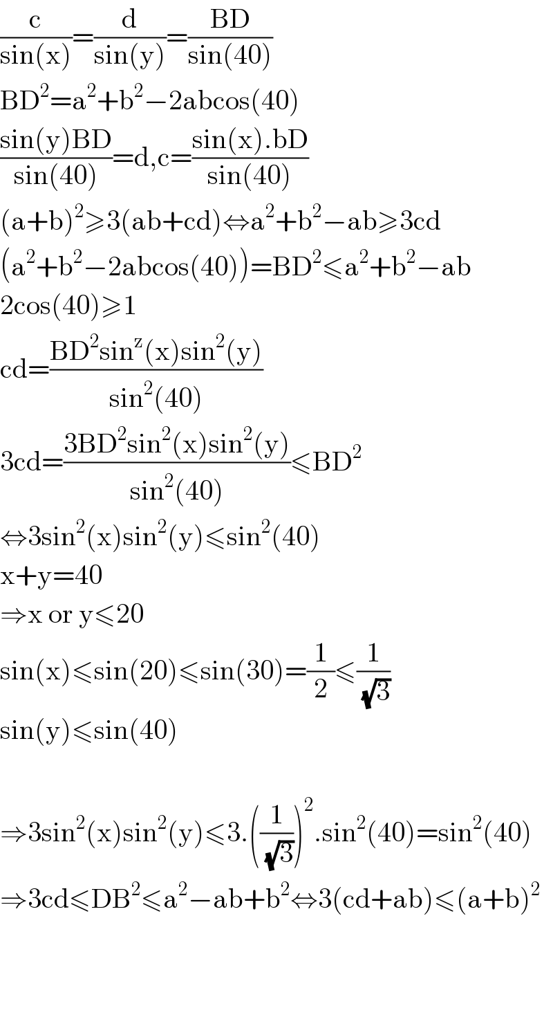 (c/(sin(x)))=(d/(sin(y)))=((BD)/(sin(40)))  BD^2 =a^2 +b^2 −2abcos(40)  ((sin(y)BD)/(sin(40)))=d,c=((sin(x).bD)/(sin(40)))  (a+b)^2 ≥3(ab+cd)⇔a^2 +b^2 −ab≥3cd  (a^2 +b^2 −2abcos(40))=BD^2 ≤a^2 +b^2 −ab  2cos(40)≥1  cd=((BD^2 sin^z (x)sin^2 (y))/(sin^2 (40)))  3cd=((3BD^2 sin^2 (x)sin^2 (y))/(sin^2 (40)))≤BD^2   ⇔3sin^2 (x)sin^2 (y)≤sin^2 (40)  x+y=40  ⇒x or y≤20  sin(x)≤sin(20)≤sin(30)=(1/2)≤(1/(√3))  sin(y)≤sin(40)    ⇒3sin^2 (x)sin^2 (y)≤3.((1/(√3)))^2 .sin^2 (40)=sin^2 (40)  ⇒3cd≤DB^2 ≤a^2 −ab+b^2 ⇔3(cd+ab)≤(a+b)^2         